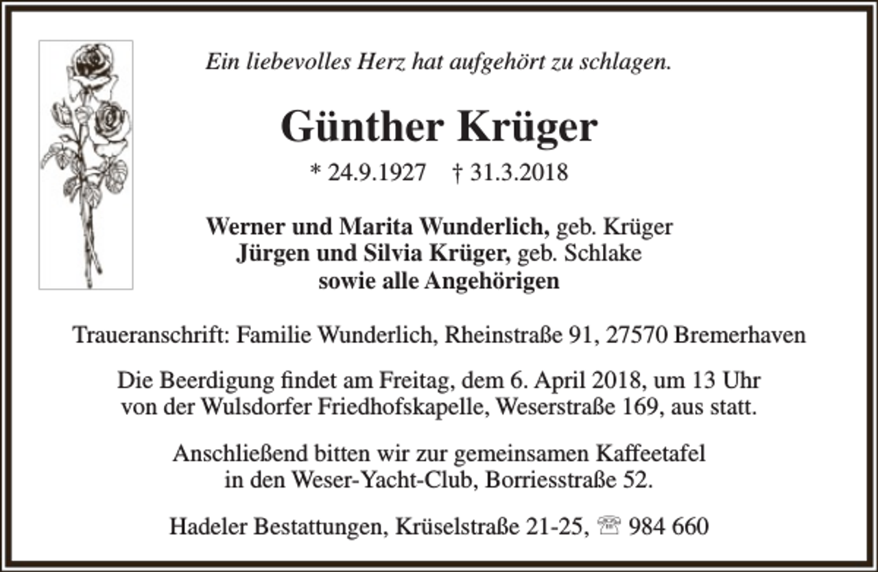 <p>Ein liebevolles Herz hat aufgehört zu schlagen.</p><p>Günther Krüger<br />* 24.9.1927</p><p>† 31.3.2018</p><p>Werner und Marita Wunderlich, geb. Krüger<br />Jürgen und Silvia Krüger, geb. Schlake<br />sowie alle Angehörigen<br />Traueranschrift: Familie Wunderlich, Rheinstraße 91, 27570 Bremerhaven<br />Die Beerdigung findet am Freitag, dem 6. April 2018, um 13 Uhr<br />von der Wulsdorfer Friedhofskapelle, Weserstraße 169, aus statt.<br />Anschließend bitten wir zur gemeinsamen Kaffeetafel<br />in den Weser-Yacht-Club, Borriesstraße 52.<br />Hadeler Bestattungen, Krüselstraße 21-25,  984 660</p>