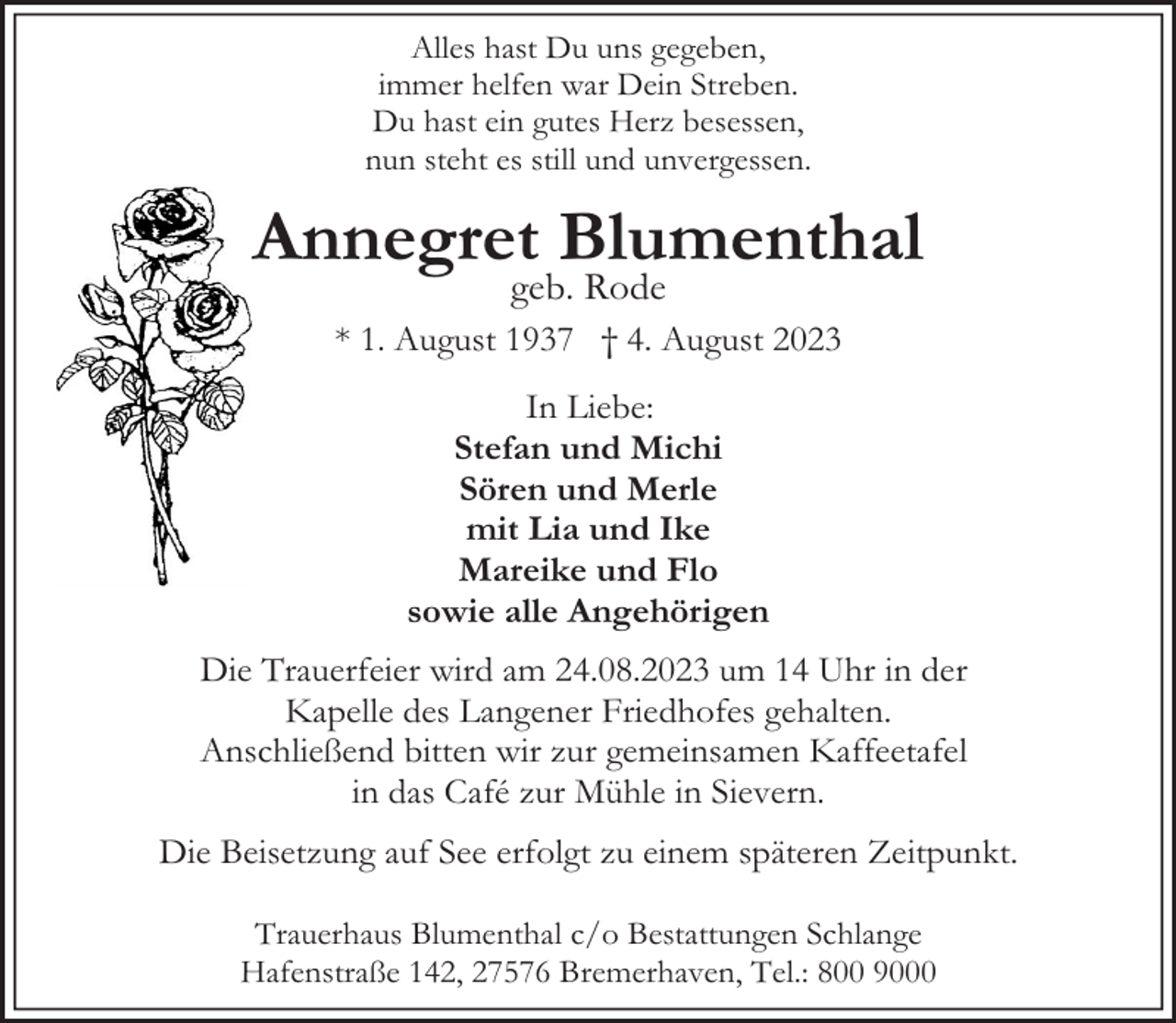 <p>Alles hast Du uns gegeben,<br />immer helfen war Dein Streben.<br />Du hast ein gutes Herz besessen,<br />nun steht es still und unvergessen.</p><p>Annegret Blumenthal<br />geb. Rode</p><p>* 1. August 1937 † 4. August 2023<br />In Liebe:<br />Stefan und Michi<br />Sören und Merle<br />mit Lia und Ike<br />Mareike und Flo<br />sowie alle Angehörigen<br />Die Trauerfeier wird am 24.08.2023 um 14 Uhr in der<br />Kapelle des Langener Friedhofes gehalten.<br />Anschließend bitten wir zur gemeinsamen Kaffeetafel<br />in das Café zur Mühle in Sievern.<br />Die Beisetzung auf See erfolgt zu einem späteren Zeitpunkt.<br />Trauerhaus Blumenthal c/o Bestattungen Schlange<br />Hafenstraße 142, 27576 Bremerhaven, Tel.: 800 9000</p>