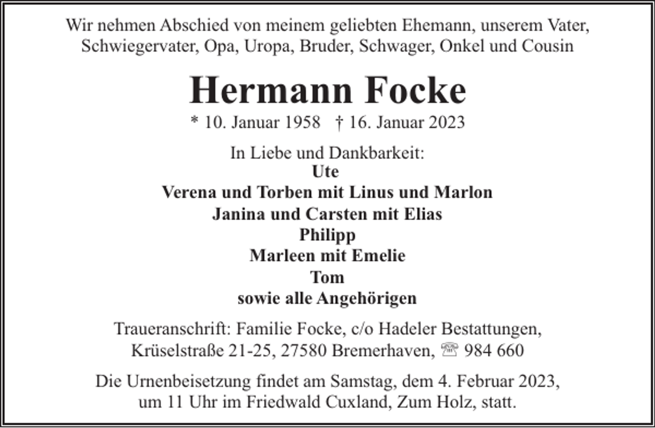 <p>Wir nehmen Abschied von meinem geliebten Ehemann, unserem Vater,<br />Schwiegervater, Opa, Uropa, Bruder, Schwager, Onkel und Cousin</p><p>Hermann Focke<br />* 10. Januar 1958 † 16. Januar 2023</p><p>In Liebe und Dankbarkeit:<br />Ute<br />Verena und Torben mit Linus und Marlon<br />Janina und Carsten mit Elias<br />Philipp<br />Marleen mit Emelie<br />Tom<br />sowie alle Angehörigen<br />Traueranschrift: Familie Focke, c/o Hadeler Bestattungen,<br />Krüselstraße 21-25, 27580 Bremerhaven, ' 984 660<br />Die Urnenbeisetzung findet am Samstag, dem 4. Februar 2023,<br />um 11 Uhr im Friedwald Cuxland, Zum Holz, statt.</p>