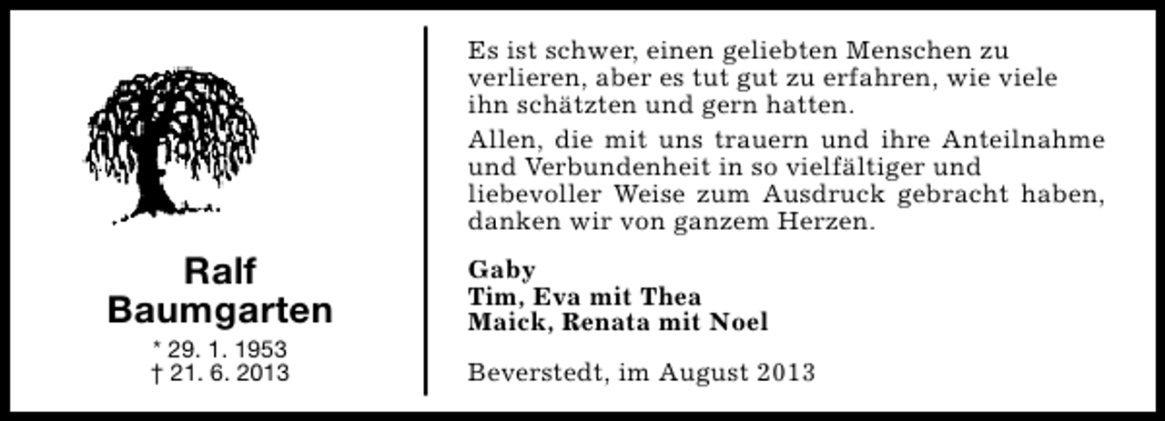 <p>Es ist schwer, einen geliebten Menschen zu<br />verlieren, aber es tut gut zu erfahren, wie viele<br />ihn schätzten und gern hatten.<br />Allen, die mit uns trauern und ihre Anteilnahme<br />und Verbundenheit in so vielfältiger und<br />liebevoller Weise zum Ausdruck gebracht haben,<br />danken wir von ganzem Herzen.</p><p>Ralf<br />Baumgarten<br />* 29. 1. 1953<br />† 21. 6. 2013</p><p>Gaby<br />Tim, Eva mit Thea<br />Maick, Renata mit Noel<br />Beverstedt, im August 2013</p>