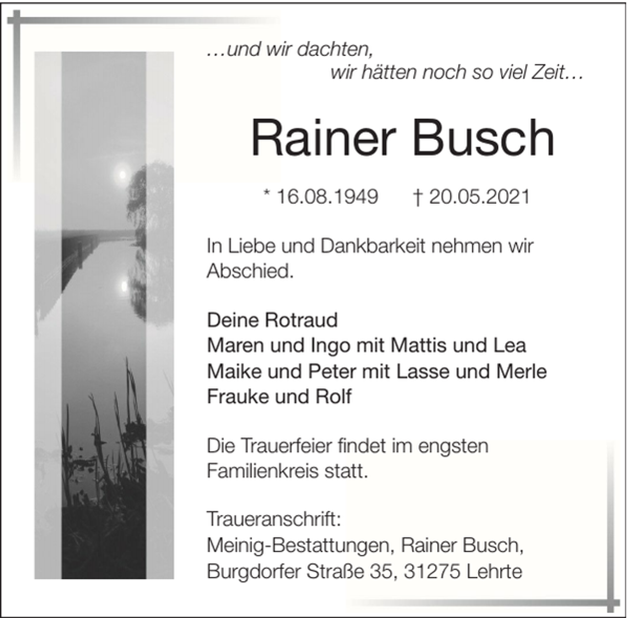 <p>…und wir dachten,<br />wir hätten noch so viel Zeit…</p><p>Rainer Busch<br />* 16.08.1949</p><p>† 20.05.2021</p><p>In Liebe und Dankbarkeit nehmen wir<br />Abschied.<br />Deine Rotraud<br />Maren und Ingo mit Mattis und Lea<br />Maike und Peter mit Lasse und Merle<br />Frauke und Rolf<br />Die Trauerfeier findet im engsten<br />Familienkreis statt.<br />Traueranschrift:<br />Meinig-Bestattungen, Rainer Busch,<br />Burgdorfer Straße 35, 31275 Lehrte</p>