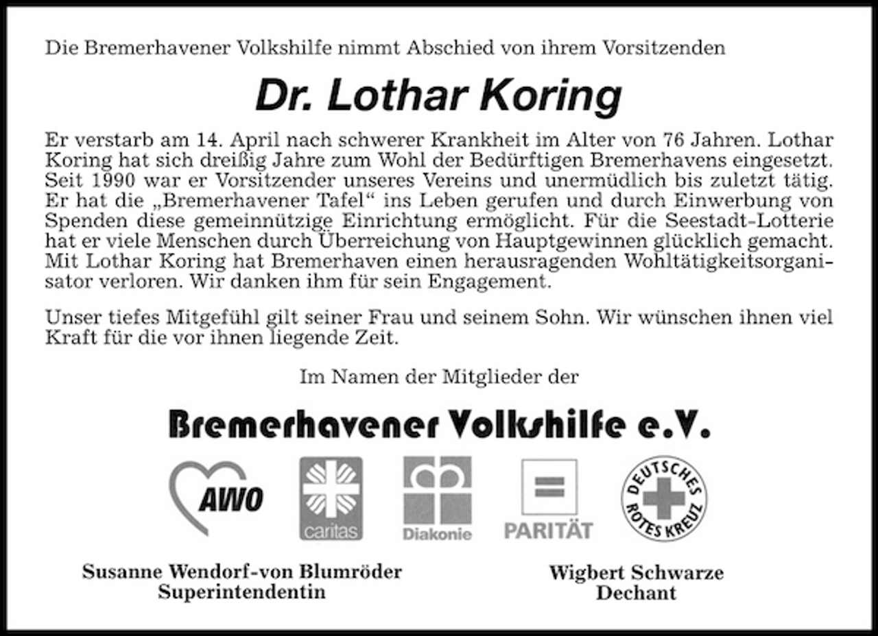 <p>Die Bremerhavener Volkshilfe nimmt Abschied von ihrem Vorsitzenden</p><p>Dr. Lothar Koring<br />Er verstarb am 14. April nach schwerer Krankheit im Alter von 76 Jahren. Lothar Koring hat sich dreißig Jahre zum Wohl der Bedürftigen Bremerhavens eingesetzt. Seit 1990 war er Vorsitzender unseres Vereins und unermüdlich bis zuletzt tätig. Er hat die „Bremerhavener Tafel“ ins Leben gerufen und durch Einwerbung von Spenden diese gemeinnützige Einrichtung ermöglicht. Für die Seestadt-Lotterie hat er viele Menschen durch Überreichung von Hauptgewinnen glücklich gemacht. Mit Lothar Koring hat Bremerhaven einen herausragenden Wohltätigkeitsorganisator verloren. Wir danken ihm für sein Engagement. Unser tiefes Mitgefühl gilt seiner Frau und seinem Sohn. Wir wünschen ihnen viel Kraft für die vor ihnen liegende Zeit. Im Namen der Mitglieder der</p><p>Susanne Wendorf-von Blumröder Superintendentin</p><p>Wigbert Schwarze Dechant</p>