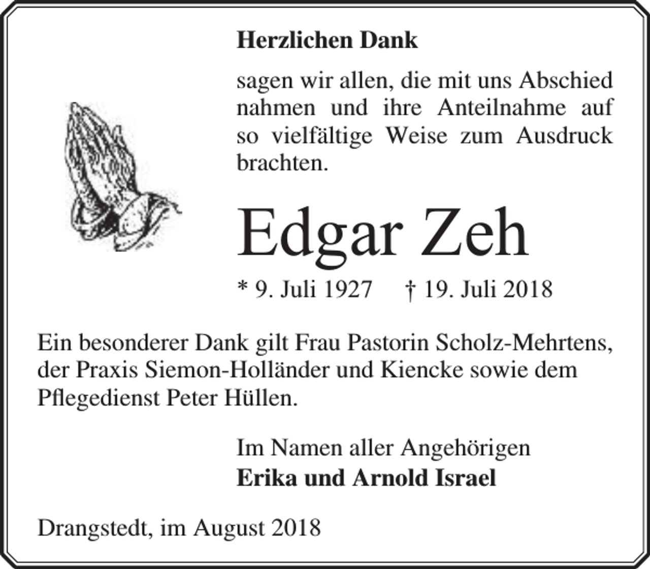 <p>Herzlichen Dank<br />sagen wir allen, die mit uns Abschied<br />nahmen und ihre Anteilnahme auf<br />so vielfältige Weise zum Ausdruck<br />brachten.</p><p>Edgar Zeh<br />* 9. Juli 1927</p><p>† 19. Juli 2018</p><p>Ein besonderer Dank gilt Frau Pastorin Scholz-Mehrtens,<br />der Praxis Siemon-Holländer und Kiencke sowie dem<br />Pﬂegedienst Peter Hüllen.<br />Im Namen aller Angehörigen<br />Erika und Arnold Israel<br />Drangstedt, im August 2018</p>