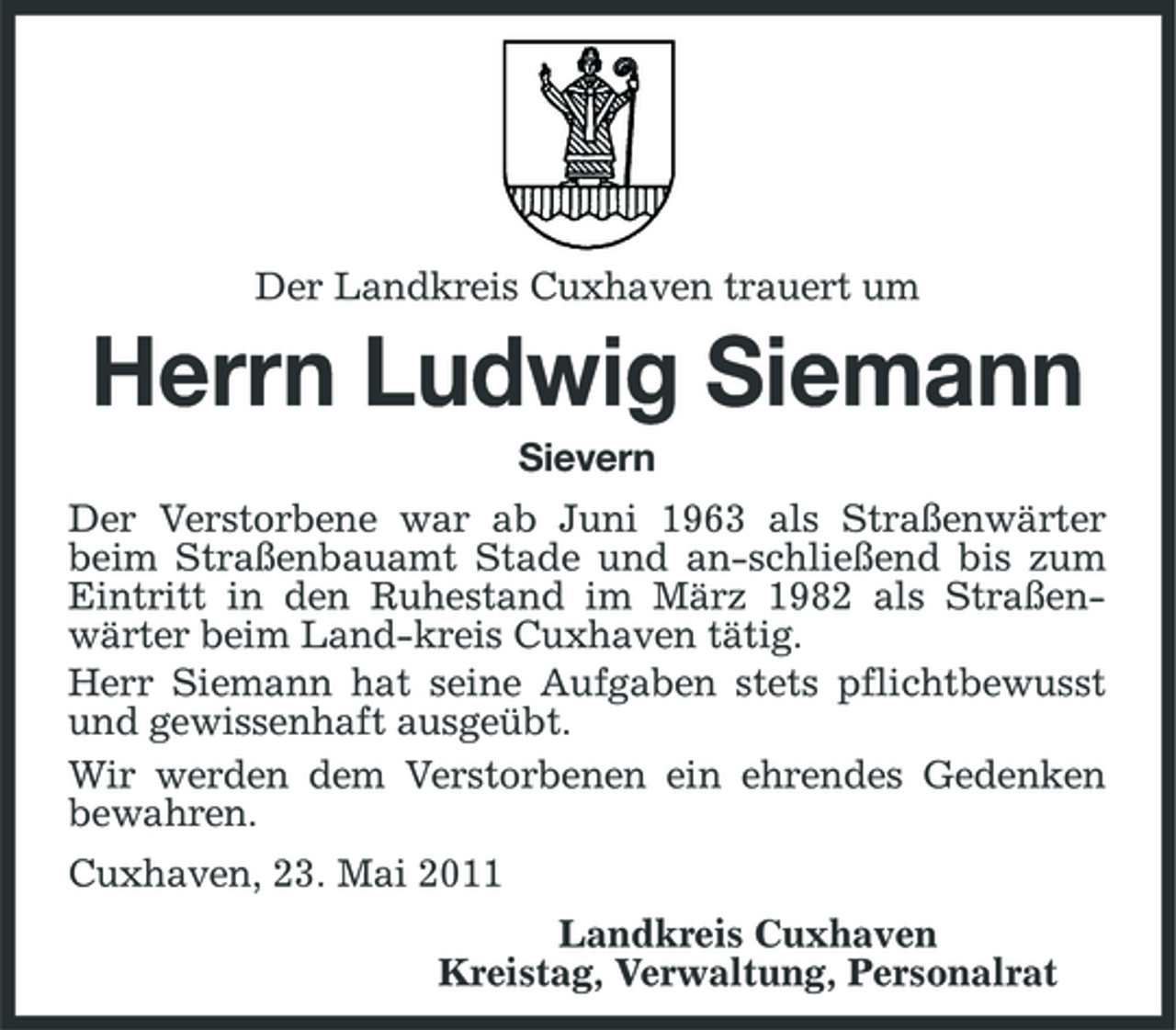 <p>Der Landkreis Cuxhaven trauert um</p><p>Herrn Ludwig Siemann<br />Sievern Der Verstorbene war ab Juni 1963 als Straßenwärter beim Straßenbauamt Stade und an-schließend bis zum Eintritt in den Ruhestand im März 1982 als Straßenwärter beim Land-kreis Cuxhaven tätig. Herr Siemann hat seine Aufgaben stets pflichtbewusst und gewissenhaft ausgeübt. Wir werden dem Verstorbenen ein ehrendes Gedenken bewahren. Cuxhaven, 23. Mai 2011 Landkreis Cuxhaven Kreistag, Verwaltung, Personalrat</p>