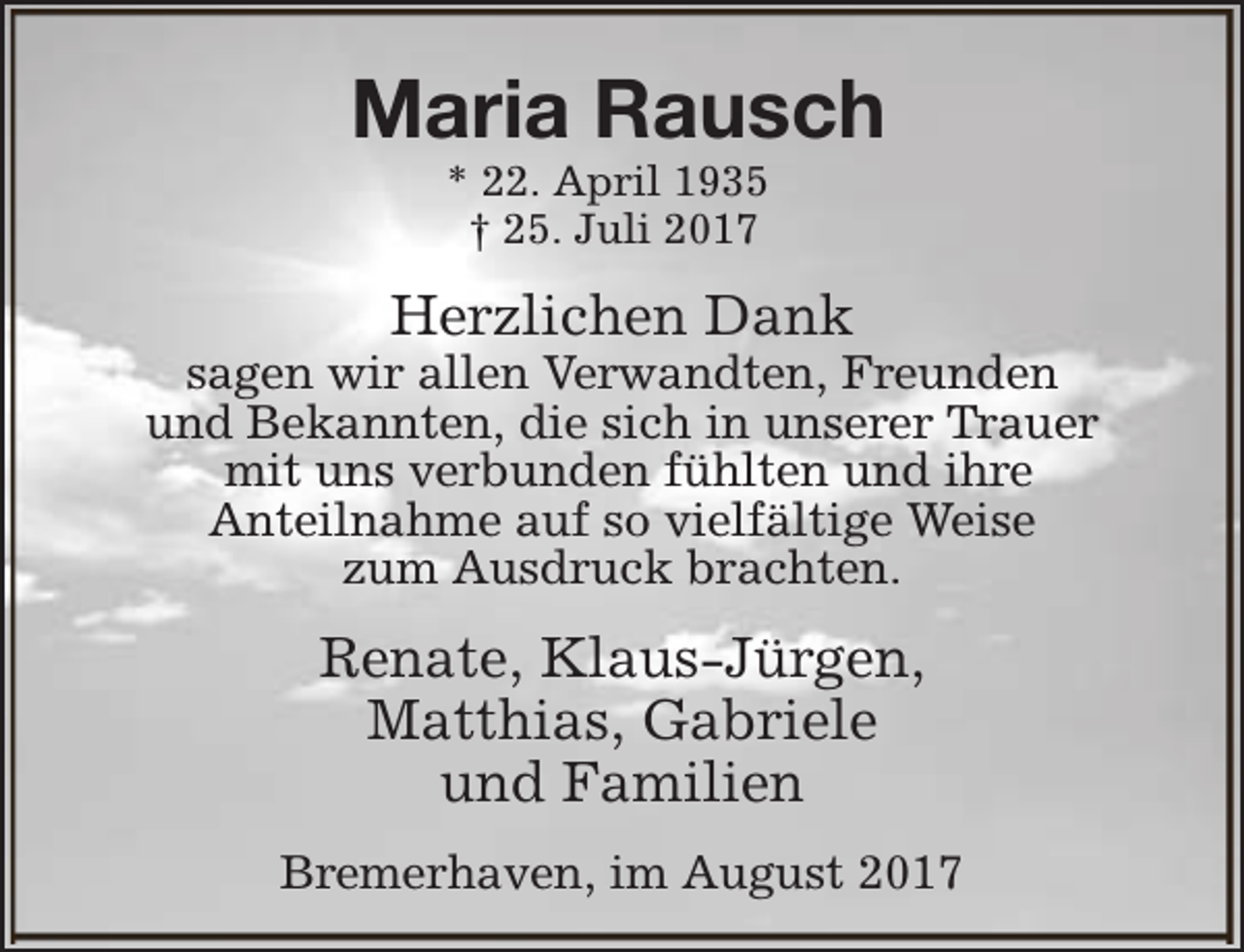 <p>Maria Rausch<br />* 22. April 1935<br />† 25. Juli 2017</p><p>Herzlichen Dank</p><p>sagen wir allen Verwandten, Freunden<br />und Bekannten, die sich in unserer Trauer<br />mit uns verbunden fühlten und ihre<br />Anteilnahme auf so vielfältige Weise<br />zum Ausdruck brachten.</p><p>Renate, Klaus-Jürgen,<br />Matthias, Gabriele<br />und Familien<br />Bremerhaven, im August 2017</p>