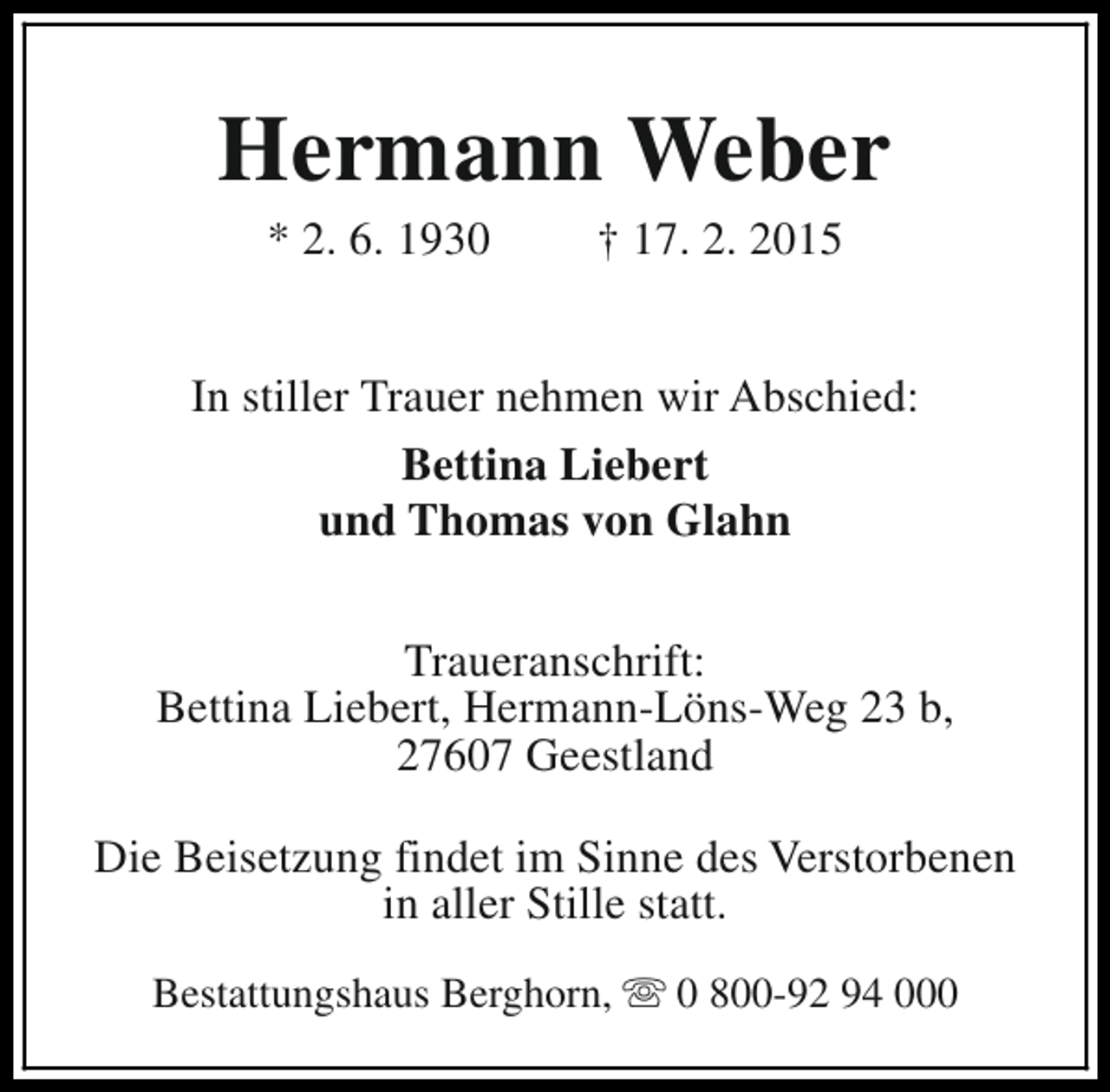 <p>Hermann Weber<br />* 2. 6. 1930</p><p>† 17. 2. 2015</p><p>In stiller Trauer nehmen wir Abschied:<br />Bettina Liebert<br />und Thomas von Glahn<br />Traueranschrift:<br />Bettina Liebert, Hermann-Löns-Weg 23 b,<br />27607 Geestland<br />Die Beisetzung findet im Sinne des Verstorbenen<br />in aller Stille statt.<br />Bestattungshaus Berghorn, s 0 800-92 94 000</p>