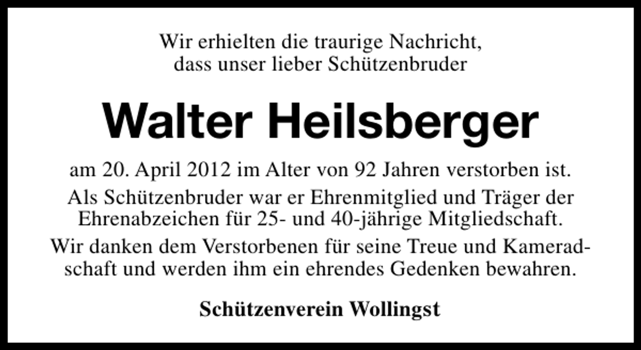<p>Wir erhielten die traurige Nachricht,<br />dass unser lieber Schützenbruder</p><p>Walter Heilsberger</p><p>am 20. April 2012 im Alter von 92 Jahren verstorben ist.<br />Als Schützenbruder war er Ehrenmitglied und Träger der<br />Ehrenabzeichen für 25- und 40-jährige Mitgliedschaft.<br />Wir danken dem Verstorbenen für seine Treue und Kameradschaft und werden ihm ein ehrendes Gedenken bewahren.<br />Schützenverein Wollingst</p>