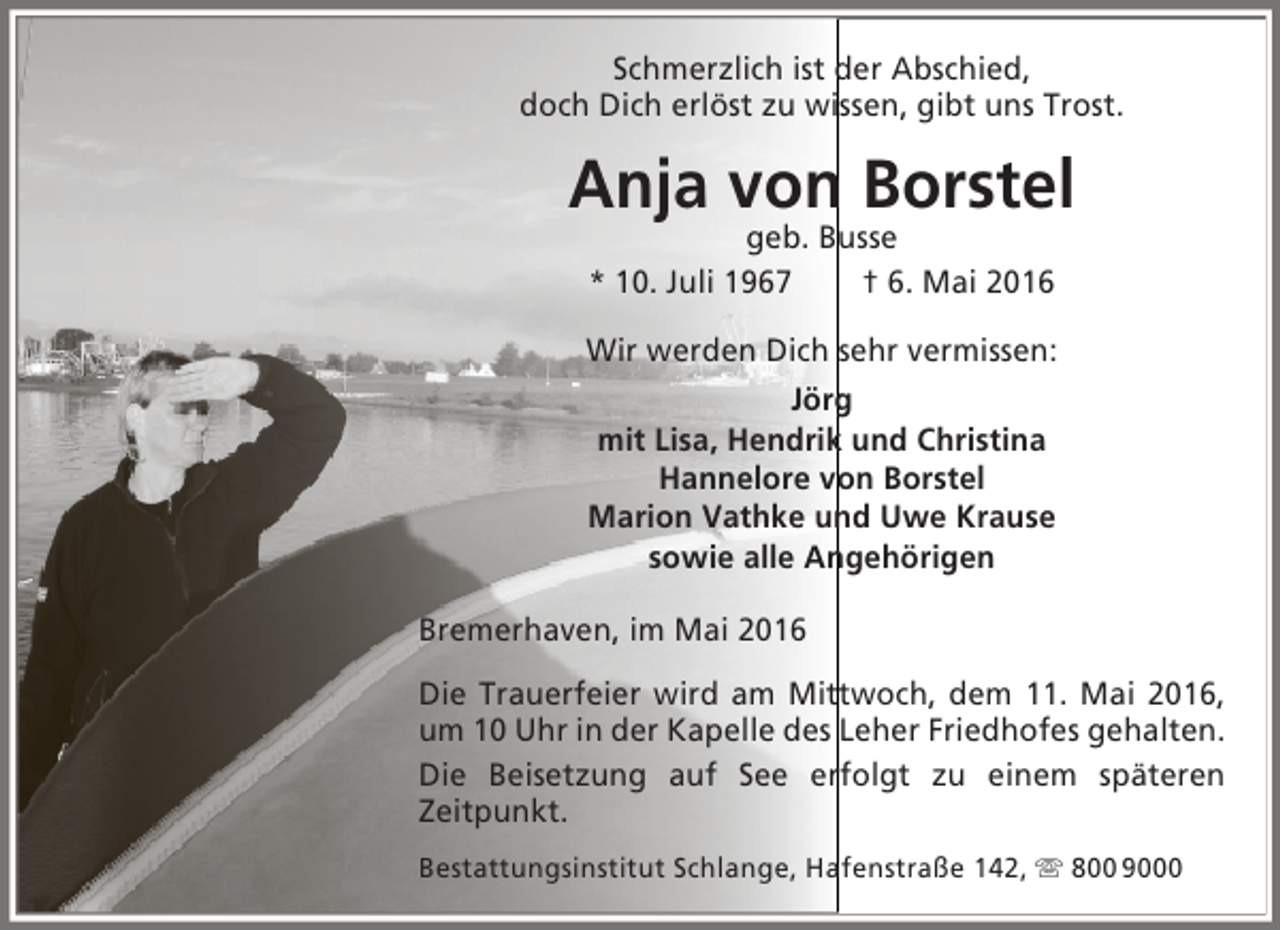 <p>Schmerzlich ist der Abschied,<br />doch Dich erlöst zu wissen, gibt uns Trost.</p><p>Anja von Borstel<br />geb. Busse<br />* 10. Juli 1967<br />† 6. Mai 2016</p><p>Wir werden Dich sehr vermissen:<br />Jörg<br />mit Lisa, Hendrik und Christina<br />Hannelore von Borstel<br />Marion Vathke und Uwe Krause<br />sowie alle Angehörigen<br />Bremerhaven, im Mai 2016<br />Die Trauerfeier wird am Mittwoch, dem 11. Mai 2016,<br />um 10 Uhr in der Kapelle des Leher Friedhofes gehalten.<br />Die Beisetzung auf See erfolgt zu einem späteren<br />Zeitpunkt.<br />Bestattungsinstitut Schlange, Hafenstraße 142,  800 9000</p>