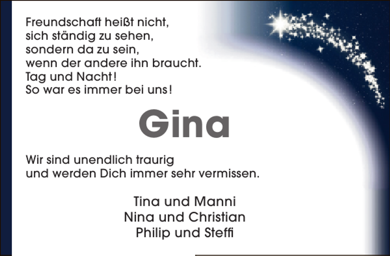 <p>Freundschaft heißt nicht,<br />sich ständig zu sehen,<br />sondern da zu sein,<br />wenn der andere ihn braucht.<br />Tag und Nacht !<br />So war es immer bei uns !</p><p>Gina<br />Wir sind unendlich traurig<br />und werden Dich immer sehr vermissen.</p><p>Tina und Manni<br />Nina und Christian<br />Philip und Steffi</p>
