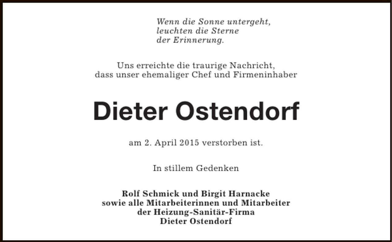 <p>Wenn die Sonne untergeht,<br />leuchten die Sterne<br />der Erinnerung.<br />Uns erreichte die traurige Nachricht,<br />dass unser ehemaliger Chef und Firmeninhaber</p><p>Dieter Ostendorf<br />am 2. April 2015 verstorben ist.<br />In stillem Gedenken<br />Rolf Schmick und Birgit Harnacke<br />sowie alle Mitarbeiterinnen und Mitarbeiter<br />der Heizung-Sanitär-Firma<br />Dieter Ostendorf</p>