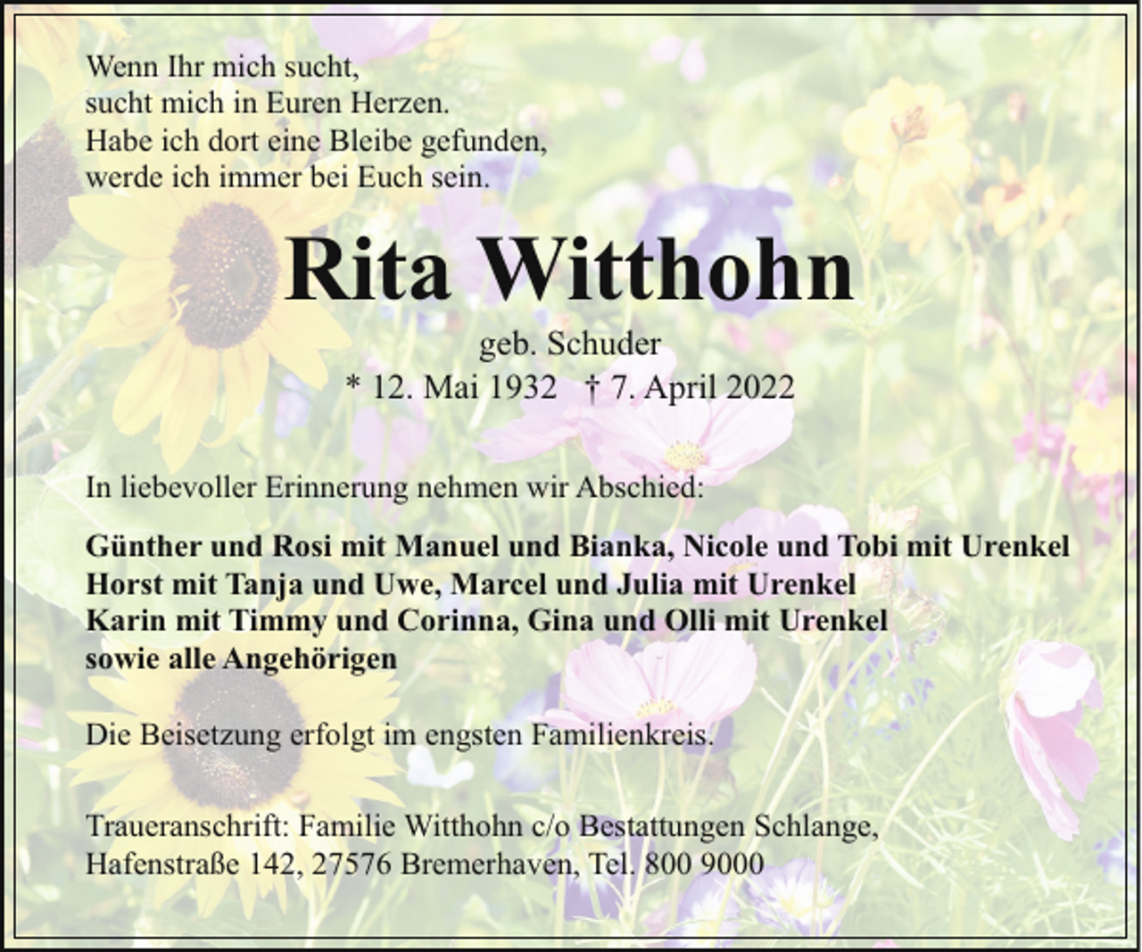 <p>Wenn Ihr mich sucht,<br />sucht mich in Euren Herzen.<br />Habe ich dort eine Bleibe gefunden,<br />werde ich immer bei Euch sein.</p><p>Rita Witthohn<br />geb. Schuder<br />* 12. Mai 1932 † 7. April 2022</p><p>In liebevoller Erinnerung nehmen wir Abschied:<br />Günther und Rosi mit Manuel und Bianka, Nicole und Tobi mit Urenkel<br />Horst mit Tanja und Uwe, Marcel und Julia mit Urenkel<br />Karin mit Timmy und Corinna, Gina und Olli mit Urenkel<br />sowie alle Angehörigen<br />Die Beisetzung erfolgt im engsten Familienkreis.<br />Traueranschrift: Familie Witthohn c/o Bestattungen Schlange,<br />Hafenstraße 142, 27576 Bremerhaven, Tel. 800 9000</p>