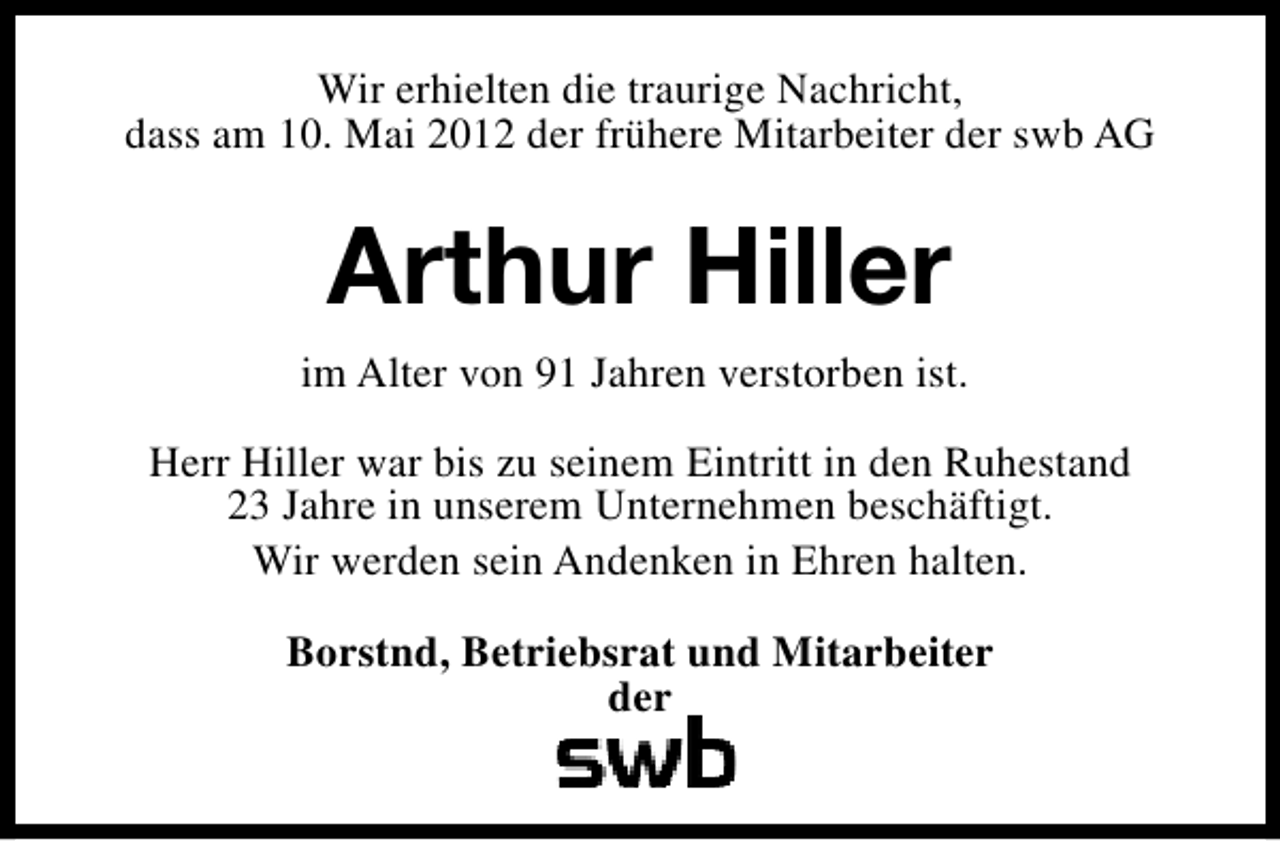 <p>Wir erhielten die traurige Nachricht,<br />dass am 10. Mai 2012 der frühere Mitarbeiter der swb AG</p><p>Arthur Hiller<br />im Alter von 91 Jahren verstorben ist.<br />Herr Hiller war bis zu seinem Eintritt in den Ruhestand<br />23 Jahre in unserem Unternehmen beschäftigt.<br />Wir werden sein Andenken in Ehren halten.<br />Borstnd, Betriebsrat und Mitarbeiter<br />der</p>