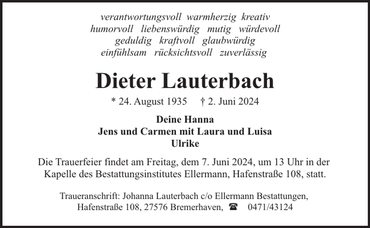 <p>verantwortungsvoll warmherzig kreativ<br />humorvoll liebenswürdig mutig würdevoll<br />geduldig kraftvoll glaubwürdig<br />einfühlsam rücksichtsvoll zuverlässig</p><p>Dieter Lauterbach<br />* 24. August 1935</p><p>† 2. Juni 2024</p><p>Deine Hanna<br />Jens und Carmen mit Laura und Luisa<br />Ulrike<br />Die Trauerfeier findet am Freitag, dem 7. Juni 2024, um 13 Uhr in der<br />Kapelle des Bestattungsinstitutes Ellermann, Hafenstraße 108, statt.<br />Traueranschrift: Johanna Lauterbach c/o Ellermann Bestattungen,<br />Hafenstraße 108, 27576 Bremerhaven, ( 0471/43124</p>
