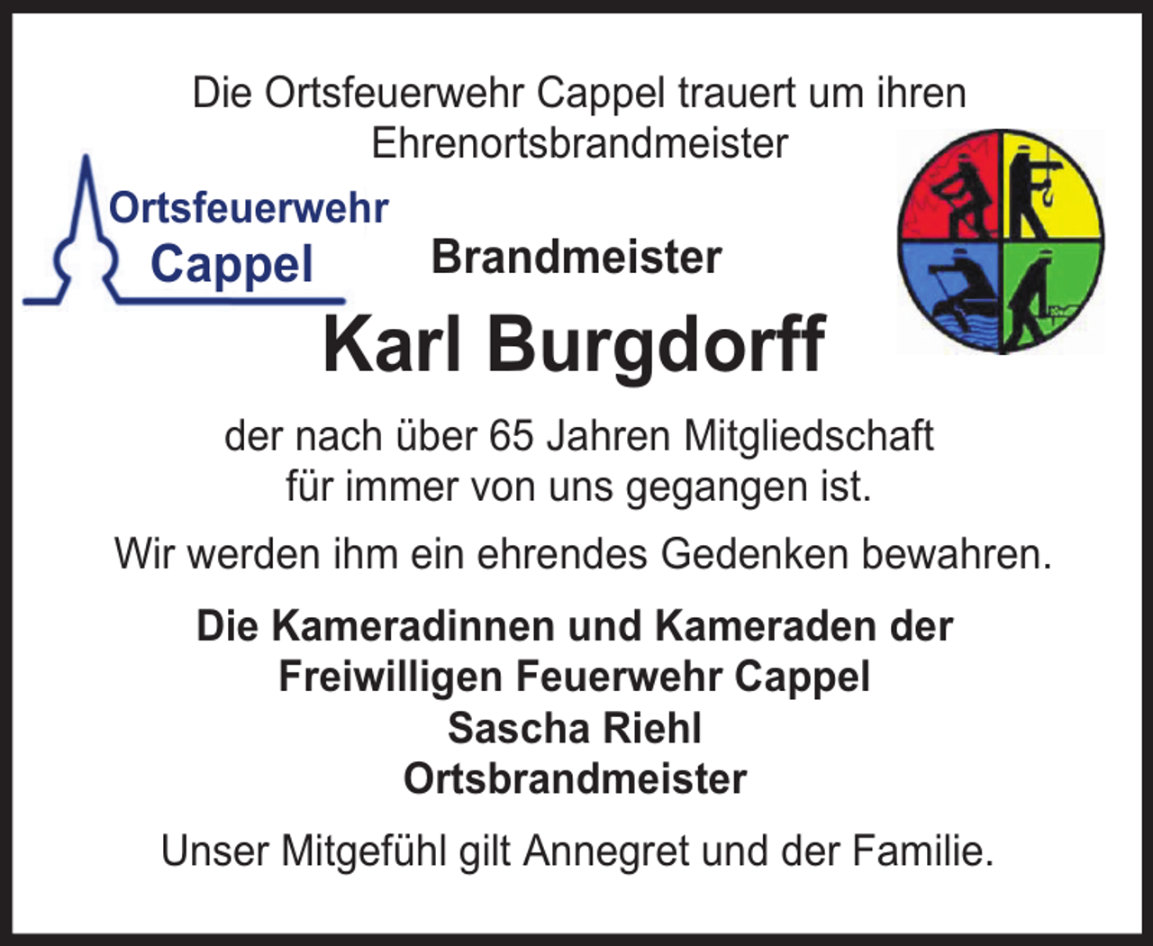 <p>Die Ortsfeuerwehr Cappel trauert um ihren<br />Ehrenortsbrandmeister<br />Ortsfeuerwehr</p><p>Cappel</p><p>Brandmeister</p><p>Karl Burgdorff</p><p>der nach über 65 Jahren Mitgliedschaft<br />für immer von uns gegangen ist.<br />Wir werden ihm ein ehrendes Gedenken bewahren.<br />Die Kameradinnen und Kameraden der<br />Freiwilligen Feuerwehr Cappel<br />Sascha Riehl<br />Ortsbrandmeister<br />Unser Mitgefühl gilt Annegret und der Familie.</p>