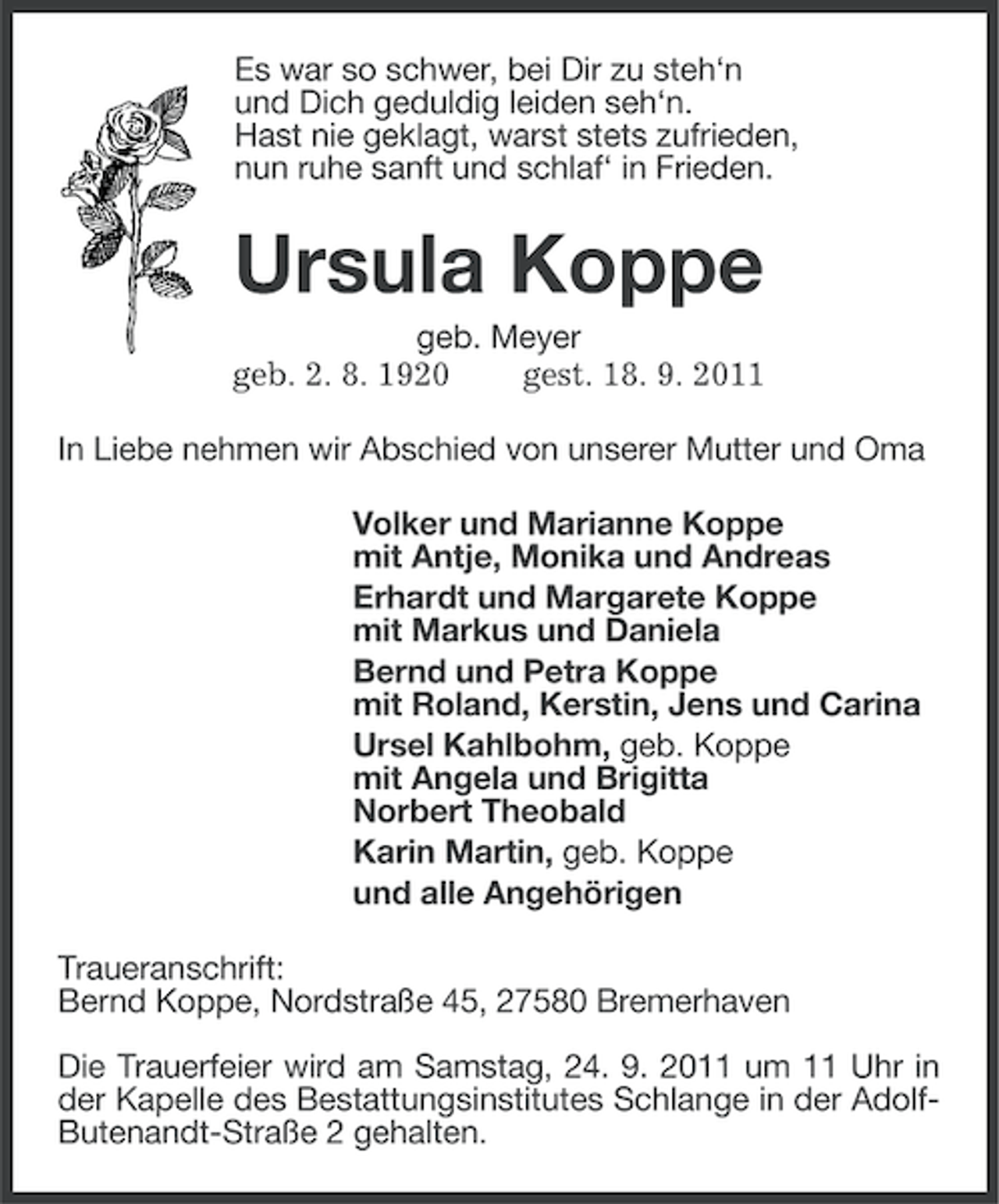 <p>Es war so schwer, bei Dir zu steh‘n<br />und Dich geduldig leiden seh‘n.<br />Hast nie geklagt, warst stets zufrieden,<br />nun ruhe sanft und schlaf‘ in Frieden.</p><p>Ursula Koppe<br />geb. Meyer<br />geb. 2. 8. 1920<br />gest. 18. 9. 2011<br />In Liebe nehmen wir Abschied von unserer Mutter und Oma<br />Volker und Marianne Koppe<br />mit Antje, Monika und Andreas<br />Erhardt und Margarete Koppe<br />mit Markus und Daniela<br />Bernd und Petra Koppe<br />mit Roland, Kerstin, Jens und Carina<br />Ursel Kahlbohm, geb. Koppe<br />mit Angela und Brigitta<br />Norbert Theobald<br />Karin Martin, geb. Koppe<br />und alle Angehörigen<br />Traueranschrift:<br />Bernd Koppe, Nordstraße 45, 27580 Bremerhaven<br />Die Trauerfeier wird am Samstag, 24. 9. 2011 um 11 Uhr in<br />der Kapelle des Bestattungsinstitutes Schlange in der AdolfButenandt-Straße 2 gehalten.</p>