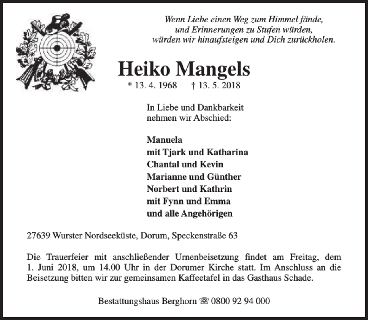 <p>Wenn Liebe einen Weg zum Himmel fände,<br />und Erinnerungen zu Stufen würden,<br />würden wir hinaufsteigen und Dich zurückholen.</p>
<p>Heiko Mangels<br />* 13. 4. 1968</p>
<p>† 13. 5. 2018</p>
<p>In Liebe und Dankbarkeit<br />nehmen wir Abschied:<br />Manuela<br />mit Tjark und Katharina<br />Chantal und Kevin<br />Marianne und Günther<br />Norbert und Kathrin<br />mit Fynn und Emma<br />und alle Angehörigen<br />27639 Wurster Nordseeküste, Dorum, Speckenstraße 63<br />Die Trauerfeier mit anschließender Urnenbeisetzung findet am Freitag, dem<br />1. Juni 2018, um 14.00 Uhr in der Dorumer Kirche statt. Im Anschluss an die<br />Beisetzung bitten wir zur gemeinsamen Kaffeetafel in das Gasthaus Schade.<br />Bestattungshaus Berghorn s 0800 92 94 000</p>