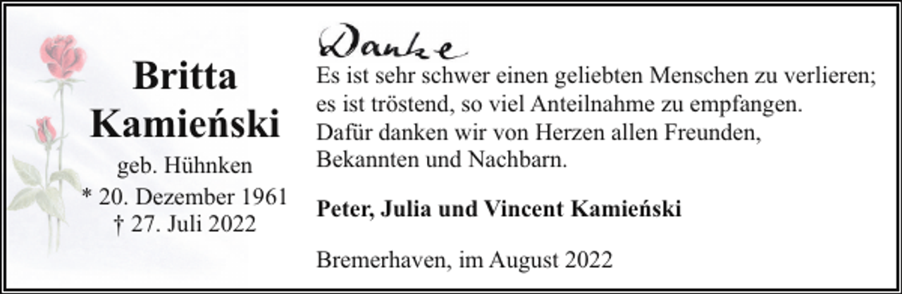 <p>Britta<br />Kamieński</p><p>geb. Hühnken<br />* 20. Dezember 1961<br />† 27. Juli 2022</p><p>Es ist sehr schwer einen geliebten Menschen zu verlieren;<br />es ist tröstend, so viel Anteilnahme zu empfangen.<br />Dafür danken wir von Herzen allen Freunden,<br />Bekannten und Nachbarn.<br />Peter, Julia und Vincent Kamieński<br />Bremerhaven, im August 2022</p>