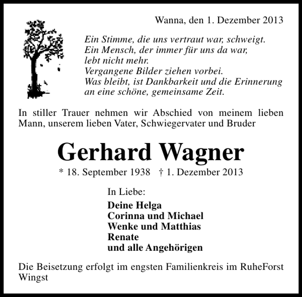 <p>Wanna, den 1. Dezember 2013<br />Ein Stimme, die uns vertraut war, schweigt.<br />Ein Mensch, der immer für uns da war,<br />lebt nicht mehr.<br />Vergangene Bilder ziehen vorbei.<br />Was bleibt, ist Dankbarkeit und die Erinnerung<br />an eine schöne, gemeinsame Zeit.<br />In stiller Trauer nehmen wir Abschied von meinem lieben<br />Mann, unserem lieben Vater, Schwiegervater und Bruder</p><p>Gerhard Wagner<br />* 18. September 1938 † 1. Dezember 2013<br />In Liebe:<br />Deine Helga<br />Corinna und Michael<br />Wenke und Matthias<br />Renate<br />und alle Angehörigen<br />Die Beisetzung erfolgt im engsten Familienkreis im RuheForst<br />Wingst</p>