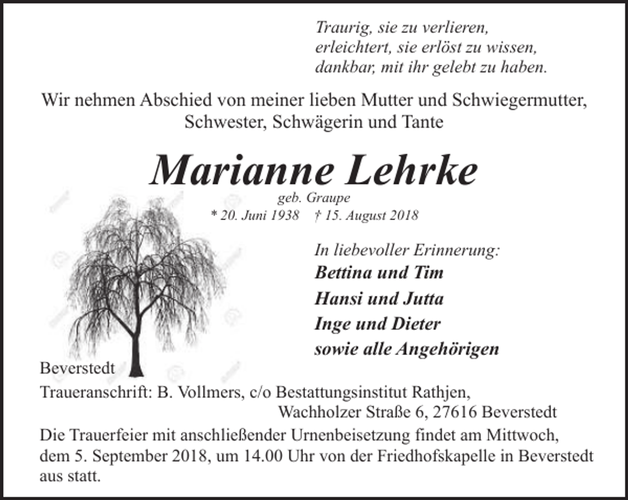 <p>Traurig, sie zu verlieren,<br />erleichtert, sie erlöst zu wissen,<br />dankbar, mit ihr gelebt zu haben.</p><p>Wir nehmen Abschied von meiner lieben Mutter und Schwiegermutter,<br />Schwester, Schwägerin und Tante</p><p>Marianne Lehrke<br />geb. Graupe<br />* 20. Juni 1938 † 15. August 2018</p><p>In liebevoller Erinnerung:</p><p>Bettina und Tim<br />Hansi und Jutta<br />Inge und Dieter<br />sowie alle Angehörigen</p><p>Beverstedt<br />Traueranschrift: B. Vollmers, c/o Bestattungsinstitut Rathjen,<br />Wachholzer Straße 6, 27616 Beverstedt<br />Die Trauerfeier mit anschließender Urnenbeisetzung findet am Mittwoch,<br />dem 5. September 2018, um 14.00 Uhr von der Friedhofskapelle in Beverstedt<br />aus statt.</p>