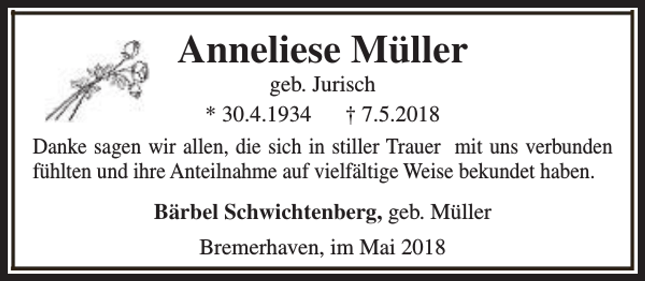 <p>Anneliese Müller</p><p>geb. Jurisch<br />* 30.4.1934<br />† 7.5.2018<br />Danke sagen wir allen, die sich in stiller Trauer mit uns verbunden<br />fühlten und ihre Anteilnahme auf vielfältige Weise bekundet haben.<br />Bärbel Schwichtenberg, geb. Müller<br />Bremerhaven, im Mai 2018</p>
