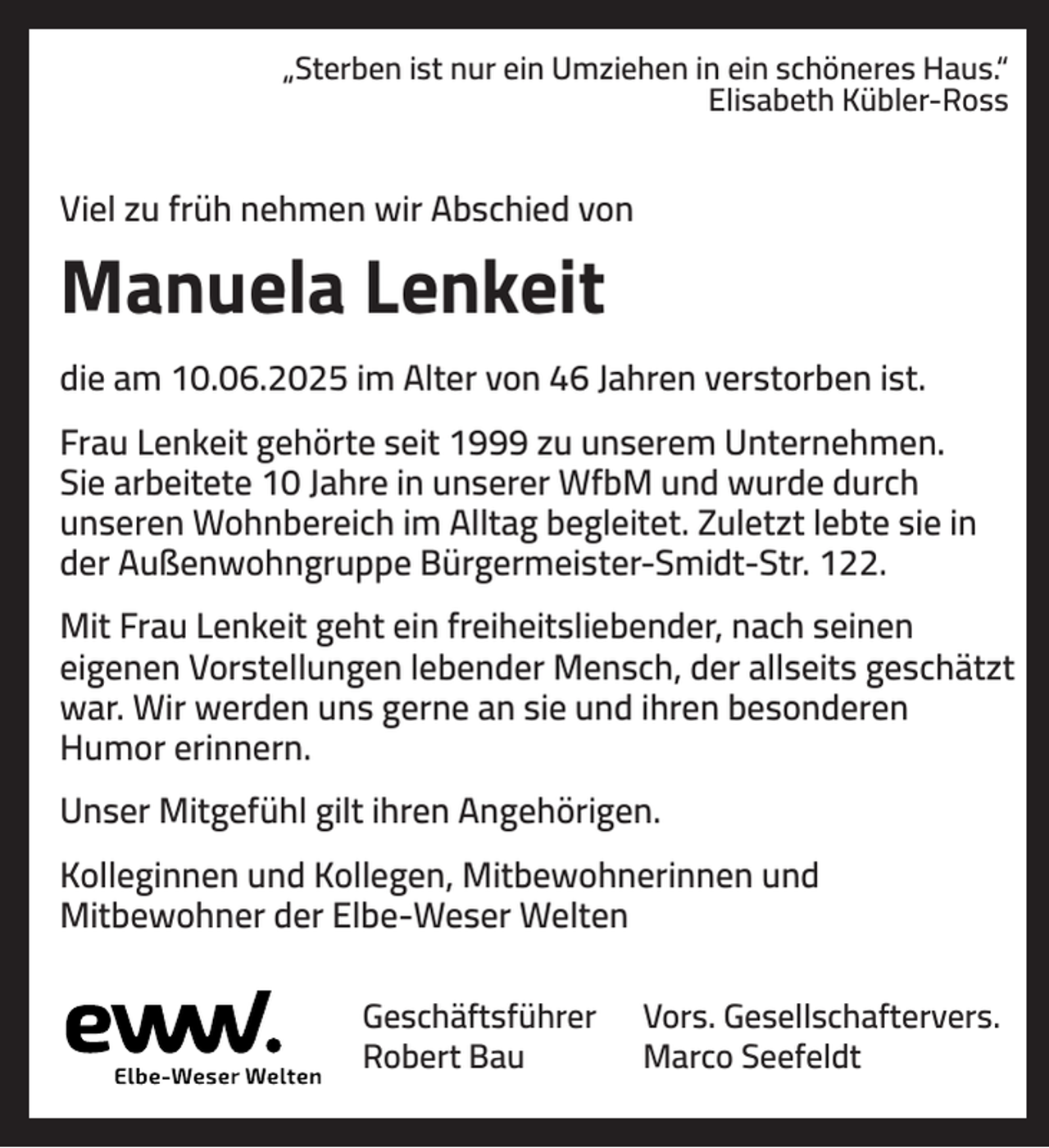 <p>„Sterben ist nur ein Umziehen in ein schöneres Haus.“<br />Elisabeth Kübler-Ross</p><p>Viel zu früh nehmen wir Abschied von</p><p>Manuela Lenkeit<br />die am 10.06.2025 im Alter von 46 Jahren verstorben ist.<br />Frau Lenkeit gehörte seit 1999 zu unserem Unternehmen.<br />Sie arbeitete 10 Jahre in unserer WfbM und wurde durch<br />unseren Wohnbereich im Alltag begleitet. Zuletzt lebte sie in<br />der Außenwohngruppe Bürgermeister-Smidt-Str. 122.<br />Mit Frau Lenkeit geht ein freiheitsliebender, nach seinen<br />eigenen Vorstellungen lebender Mensch, der allseits geschätzt<br />war. Wir werden uns gerne an sie und ihren besonderen<br />Humor erinnern.<br />Unser Mitgefühl gilt ihren Angehörigen.<br />Kolleginnen und Kollegen, Mitbewohnerinnen und<br />Mitbewohner der Elbe-Weser Welten<br />Geschäftsführer<br />Robert Bau</p><p>Vors. Gesellschaftervers.<br />Marco Seefeldt</p>