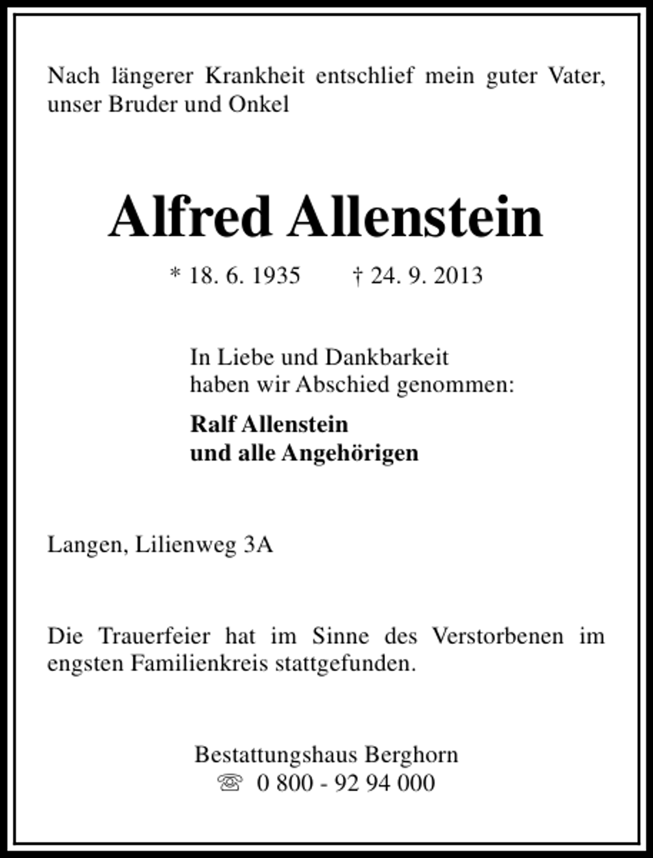 <p>Nach längerer Krankheit entschlief mein guter Vater,<br />unser Bruder und Onkel</p><p>Alfred Allenstein<br />* 18. 6. 1935</p><p>† 24. 9. 2013</p><p>In Liebe und Dankbarkeit<br />haben wir Abschied genommen:<br />Ralf Allenstein<br />und alle Angehörigen<br />Langen, Lilienweg 3A<br />Die Trauerfeier hat im Sinne des Verstorbenen im<br />engsten Familienkreis stattgefunden.<br />Bestattungshaus Berghorn<br />s 0 800 - 92 94 000</p>