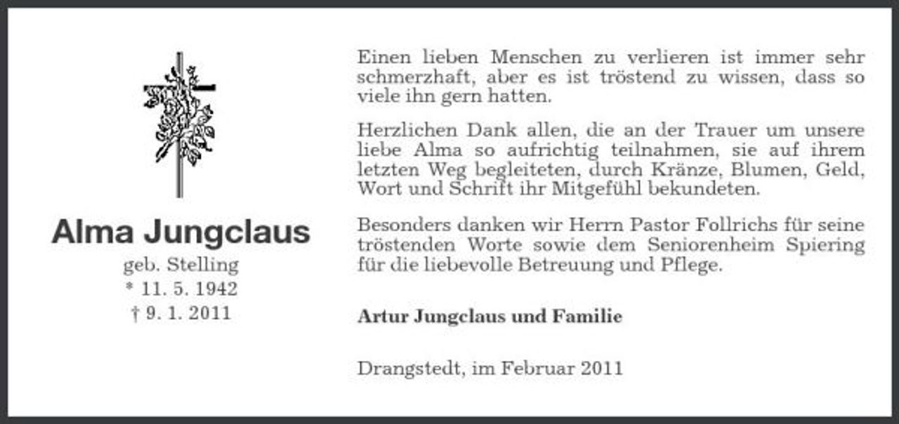 <p>Einen lieben Menschen zu verlieren ist immer sehr schmerzhaft, aber es ist tröstend zu wissen, dass so viele ihn gern hatten. Herzlichen Dank allen, die an der Trauer um unsere liebe Alma so aufrichtig teilnahmen, sie auf ihrem letzten Weg begleiteten, durch Kränze, Blumen, Geld, Wort und Schrift ihr Mitgefühl bekundeten.</p><p>Alma Jungclaus<br />geb. Stelling * 11. 5. 1942 † 9. 1. 2011</p><p>Besonders danken wir Herrn Pastor Follrichs für seine tröstenden Worte sowie dem Seniorenheim Spiering für die liebevolle Betreuung und Pflege. Artur Jungclaus und Familie Drangstedt, im Februar 2011</p>