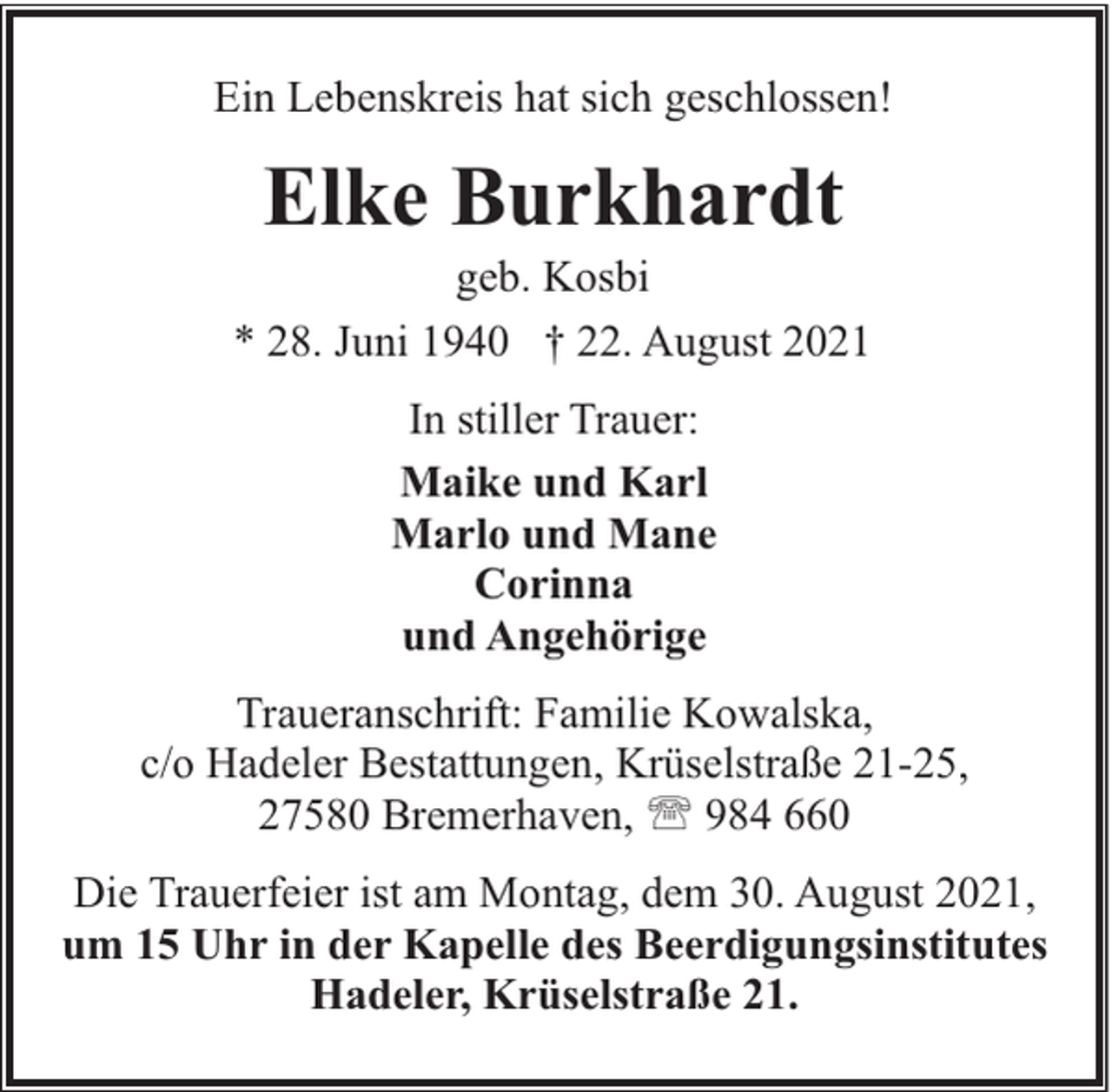 <p>Ein Lebenskreis hat sich geschlossen!</p><p>Elke Burkhardt</p><p>geb. Kosbi<br />* 28. Juni 1940 † 22. August 2021<br />In stiller Trauer:<br />Maike und Karl<br />Marlo und Mane<br />Corinna<br />und Angehörige<br />Traueranschrift: Familie Kowalska,<br />c/o Hadeler Bestattungen, Krüselstraße 21-25,<br />27580 Bremerhaven, ' 984 660<br />Die Trauerfeier ist am Montag, dem 30. August 2021,<br />um 15 Uhr in der Kapelle des Beerdigungsinstitutes<br />Hadeler, Krüselstraße 21.</p>