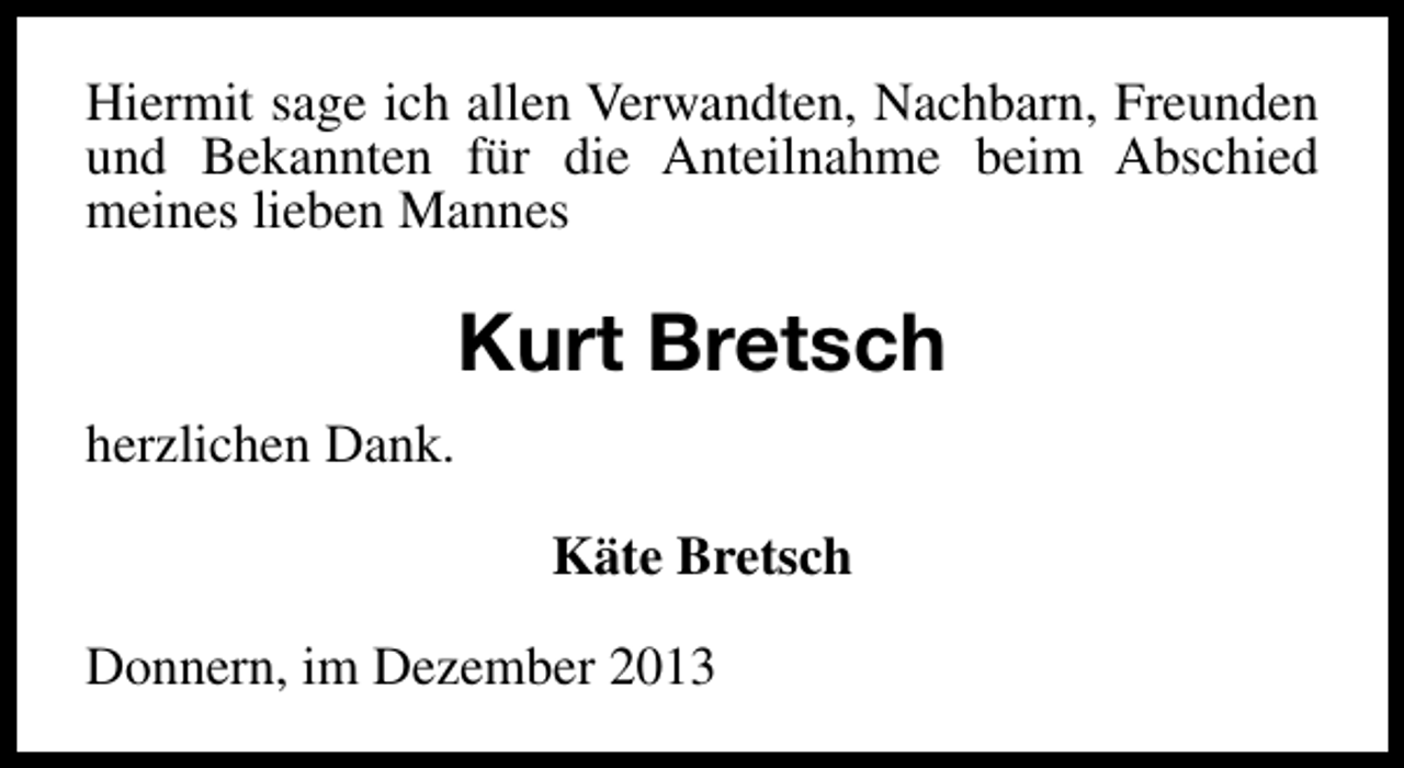 <p>Hiermit sage ich allen Verwandten, Nachbarn, Freunden<br />und Bekannten für die Anteilnahme beim Abschied<br />meines lieben Mannes</p><p>Kurt Bretsch<br />herzlichen Dank.<br />Käte Bretsch<br />Donnern, im Dezember 2013</p>