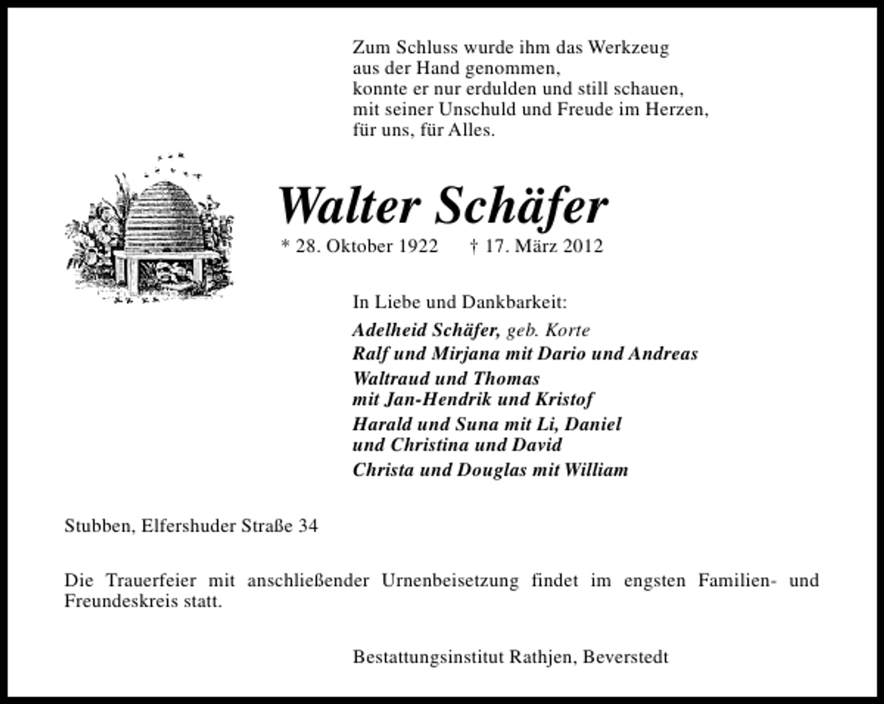 <p>Zum Schluss wurde ihm das Werkzeug<br />aus der Hand genommen,<br />konnte er nur erdulden und still schauen,<br />mit seiner Unschuld und Freude im Herzen,<br />für uns, für Alles.</p>
<p>Walter Schäfer<br />* 28. Oktober 1922</p>
<p>† 17. März 2012</p>
<p>In Liebe und Dankbarkeit:<br />Adelheid Schäfer, geb. Korte<br />Ralf und Mirjana mit Dario und Andreas<br />Waltraud und Thomas<br />mit Jan-Hendrik und Kristof<br />Harald und Suna mit Li, Daniel<br />und Christina und David<br />Christa und Douglas mit William<br />Stubben, Elfershuder Straße 34<br />Die Trauerfeier mit anschließender Urnenbeisetzung findet im engsten Familien- und<br />Freundeskreis statt.<br />Bestattungsinstitut Rathjen, Beverstedt</p>