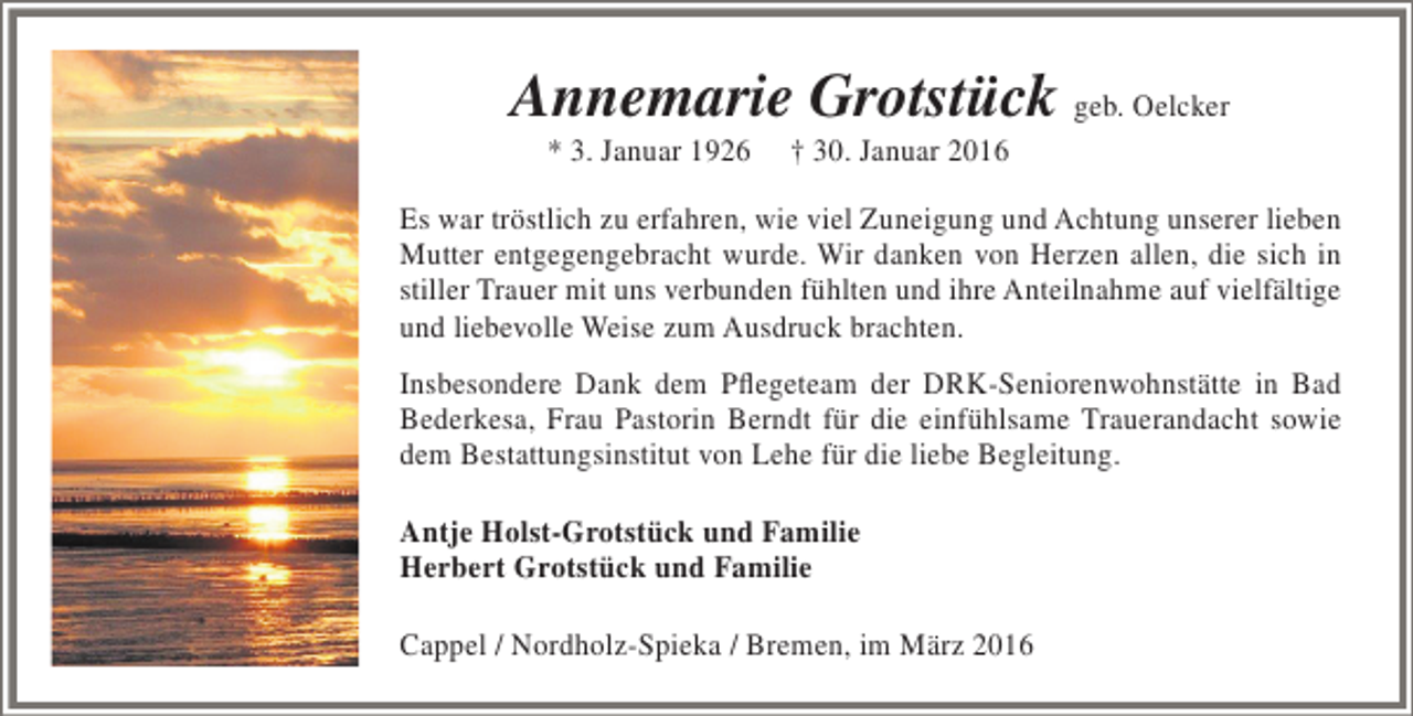 <p>Annemarie Grotstück geb. Oelcker<br />* 3. Januar 1926</p><p>† 30. Januar 2016</p><p>Es war tröstlich zu erfahren, wie viel Zuneigung und Achtung unserer lieben<br />Mutter entgegengebracht wurde. Wir danken von Herzen allen, die sich in<br />stiller Trauer mit uns verbunden fühlten und ihre Anteilnahme auf vielfältige<br />und liebevolle Weise zum Ausdruck brachten.<br />Insbesondere Dank dem Pflegeteam der DRK-Seniorenwohnstätte in Bad<br />Bederkesa, Frau Pastorin Berndt für die einfühlsame Trauerandacht sowie<br />dem Bestattungsinstitut von Lehe für die liebe Begleitung.<br />Antje Holst-Grotstück und Familie<br />Herbert Grotstück und Familie<br />Cappel / Nordholz-Spieka / Bremen, im März 2016</p>