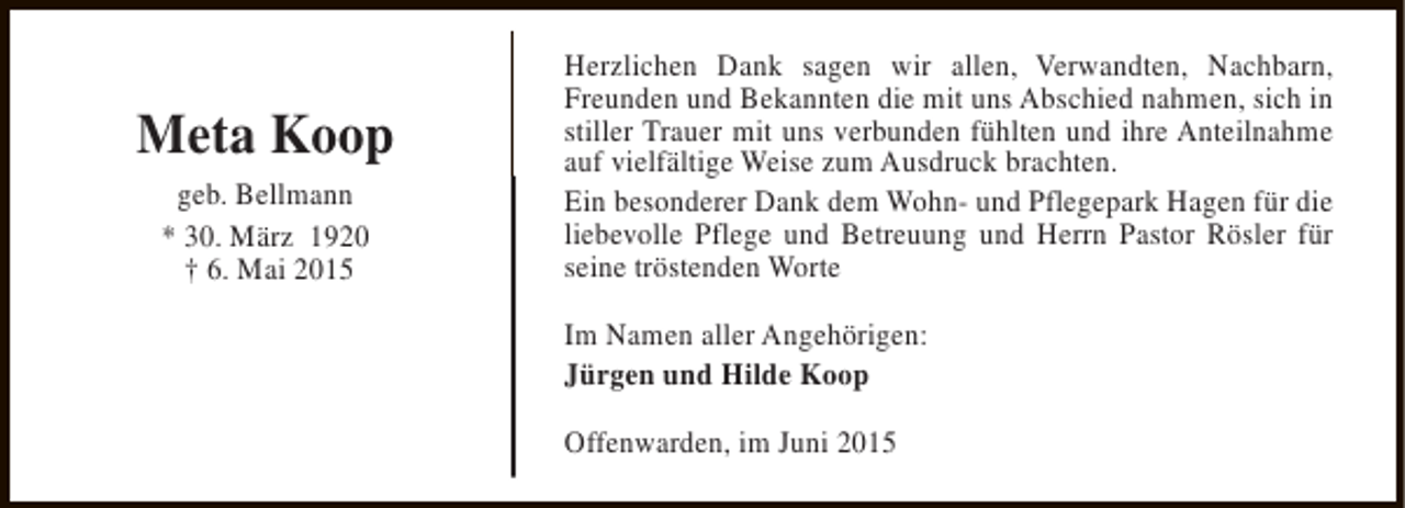 <p>Meta Koop<br />geb. Bellmann<br />* 30. März 1920<br />† 6. Mai 2015</p><p>Herzlichen Dank sagen wir allen, Verwandten, Nachbarn,<br />Freunden und Bekannten die mit uns Abschied nahmen, sich in<br />stiller Trauer mit uns verbunden fühlten und ihre Anteilnahme<br />auf vielfältige Weise zum Ausdruck brachten.<br />Ein besonderer Dank dem Wohn- und Pflegepark Hagen für die<br />liebevolle Pflege und Betreuung und Herrn Pastor Rösler für<br />seine tröstenden Worte<br />Im Namen aller Angehörigen:<br />Jürgen und Hilde Koop<br />Offenwarden, im Juni 2015</p>