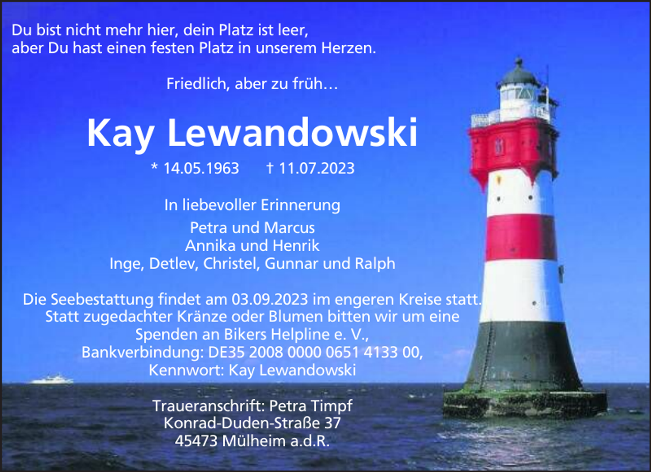 <p>Du bist nicht mehr hier, dein Platz ist leer,<br />aber Du hast einen festen Platz in unserem Herzen.<br />Friedlich, aber zu früh…</p><p>Kay Lewandowski<br />* 14.05.1963</p><p>† 11.07.2023</p><p>In liebevoller Erinnerung<br />Petra und Marcus<br />Annika und Henrik<br />Inge, Detlev, Christel, Gunnar und Ralph<br />Die Seebestattung findet am 03.09.2023 im engeren Kreise statt.<br />Statt zugedachter Kränze oder Blumen bitten wir um eine<br />Spenden an Bikers Helpline e. V.,<br />Bankverbindung: DE35 2008 000651 4133 00,<br />Kennwort: Kay Lewandowski<br />Traueranschrift: Petra Timpf<br />Konrad-Duden-Straße 37<br />45473 Mülheim a.d.R.</p>