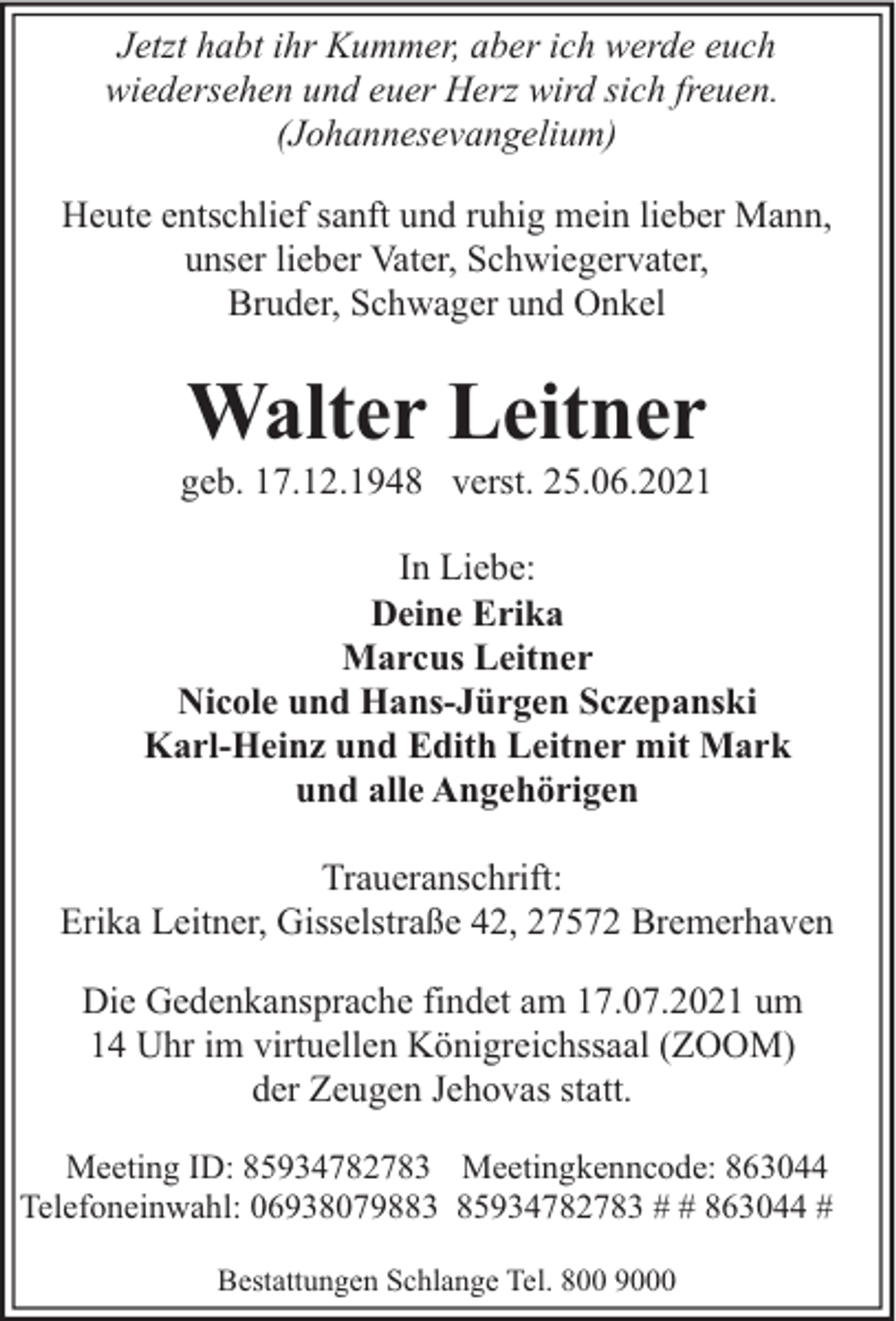 <p>Jetzt habt ihr Kummer, aber ich werde euch<br />wiedersehen und euer Herz wird sich freuen.<br />(Johannesevangelium)<br />Heute entschlief sanft und ruhig mein lieber Mann,<br />unser lieber Vater, Schwiegervater,<br />Bruder, Schwager und Onkel</p><p>Walter Leitner</p><p>geb. 17.12.1948 verst. 25.06.2021<br />In Liebe:<br />Deine Erika<br />Marcus Leitner<br />Nicole und Hans-Jürgen Sczepanski<br />Karl-Heinz und Edith Leitner mit Mark<br />und alle Angehörigen<br />Traueranschrift:<br />Erika Leitner, Gisselstraße 42, 27572 Bremerhaven<br />Die Gedenkansprache findet am 17.07.2021 um<br />14 Uhr im virtuellen Königreichssaal (ZOOM)<br />der Zeugen Jehovas statt.<br />Meeting ID: 85934782783 Meetingkenncode: 863044<br />Telefoneinwahl: 06938079883 85934782783 # # 863044 #<br />Bestattungen Schlange Tel. 800 9000</p>