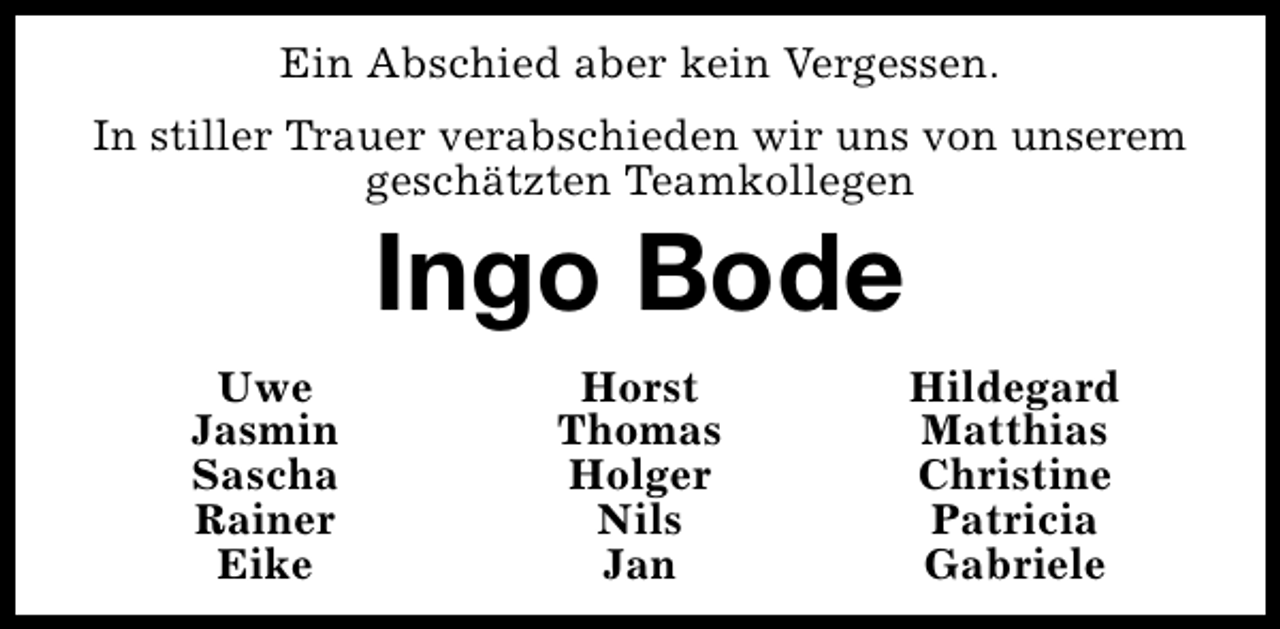 <p>Ein Abschied aber kein Vergessen.<br />In stiller Trauer verabschieden wir uns von unserem<br />geschätzten Teamkollegen</p><p>Ingo Bode</p><p>Uwe<br />Jasmin<br />Sascha<br />Rainer<br />Eike</p><p>Horst<br />Thomas<br />Holger<br />Nils<br />Jan</p><p>Hildegard<br />Matthias<br />Christine<br />Patricia<br />Gabriele</p>