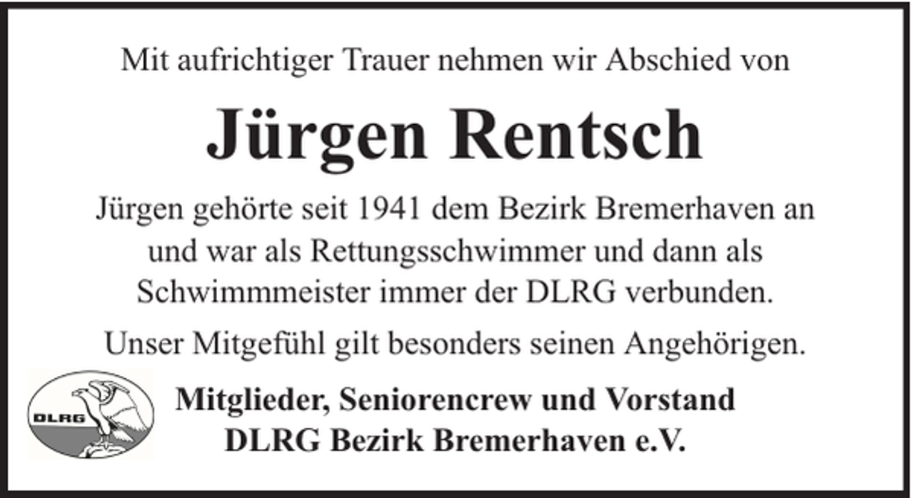 <p>Mit aufrichtiger Trauer nehmen wir Abschied von</p><p>Jürgen Rentsch<br />Jürgen gehörte seit 1941 dem Bezirk Bremerhaven an<br />und war als Rettungsschwimmer und dann als<br />Schwimmmeister immer der DLRG verbunden.<br />Unser Mitgefühl gilt besonders seinen Angehörigen.<br />Mitglieder, Seniorencrew und Vorstand<br />DLRG Bezirk Bremerhaven e.V.</p>