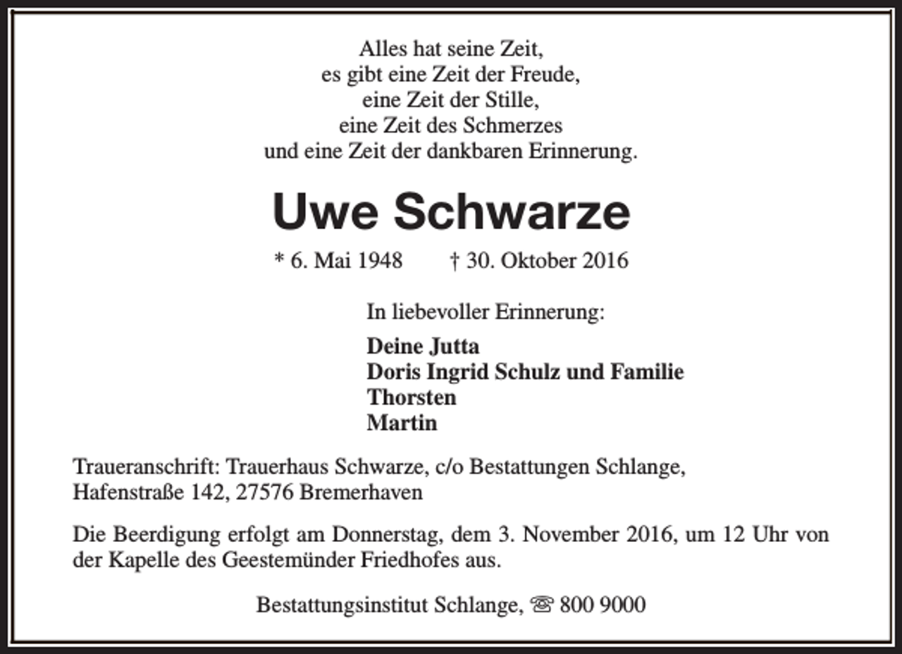 <p>Alles hat seine Zeit,<br />es gibt eine Zeit der Freude,<br />eine Zeit der Stille,<br />eine Zeit des Schmerzes<br />und eine Zeit der dankbaren Erinnerung.</p><p>Uwe Schwarze<br />* 6. Mai 1948</p><p>† 30. Oktober 2016</p><p>In liebevoller Erinnerung:<br />Deine Jutta<br />Doris Ingrid Schulz und Familie<br />Thorsten<br />Martin<br />Traueranschrift: Trauerhaus Schwarze, c/o Bestattungen Schlange,<br />Hafenstraße 142, 27576 Bremerhaven<br />Die Beerdigung erfolgt am Donnerstag, dem 3. November 2016, um 12 Uhr von<br />der Kapelle des Geestemünder Friedhofes aus.<br />Bestattungsinstitut Schlange, s 800 9000</p>