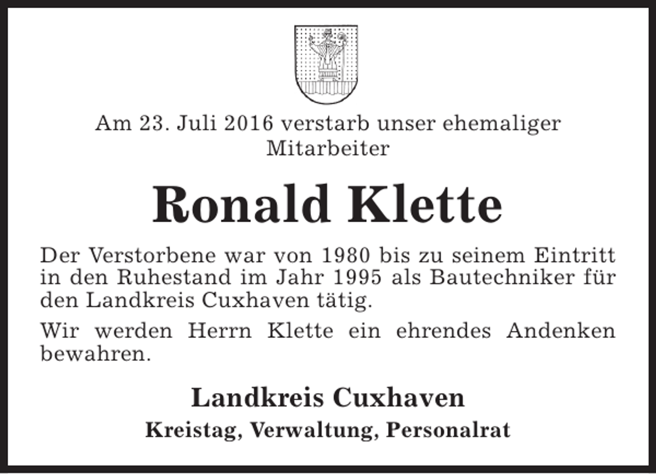 <p>Am 23. Juli 2016 verstarb unser ehemaliger<br />Mitarbeiter</p><p>Ronald Klette<br />Der Verstorbene war von 1980 bis zu seinem Eintritt<br />in den Ruhestand im Jahr 1995 als Bautechniker für<br />den Landkreis Cuxhaven tätig.<br />Wir werden Herrn Klette ein ehrendes Andenken<br />bewahren.</p><p>Landkreis Cuxhaven</p><p>Kreistag, Verwaltung, Personalrat</p>