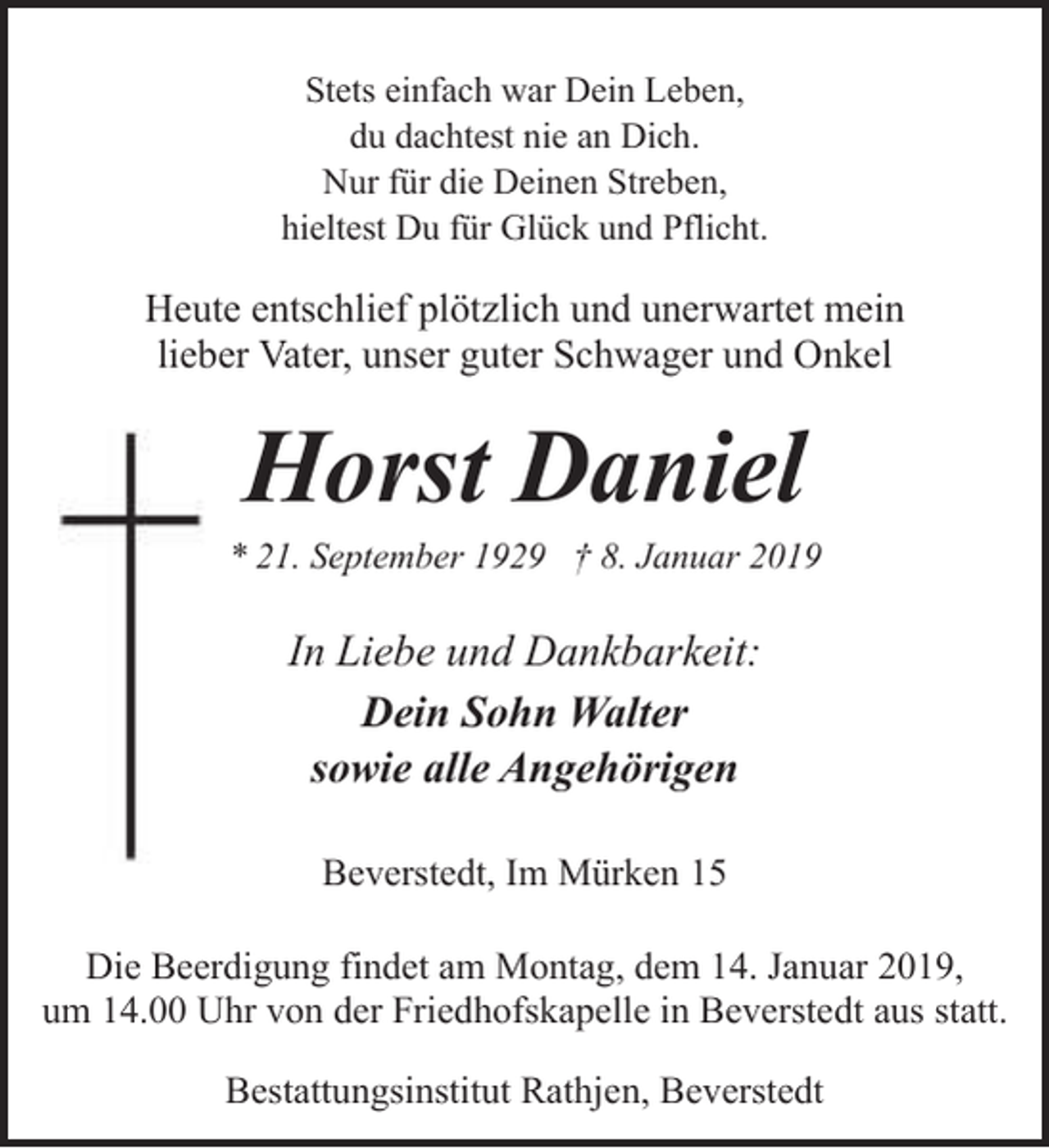 <p>Stets einfach war Dein Leben,<br />du dachtest nie an Dich.<br />Nur für die Deinen Streben,<br />hieltest Du für Glück und Pflicht.</p><p>Heute entschlief plötzlich und unerwartet mein<br />lieber Vater, unser guter Schwager und Onkel</p><p>Horst Daniel</p><p>* 21. September 1929 † 8. Januar 2019</p><p>In Liebe und Dankbarkeit:<br />Dein Sohn Walter<br />sowie alle Angehörigen<br />Beverstedt, Im Mürken 15<br />Die Beerdigung findet am Montag, dem 14. Januar 2019,<br />um 14.00 Uhr von der Friedhofskapelle in Beverstedt aus statt.<br />Bestattungsinstitut Rathjen, Beverstedt</p>