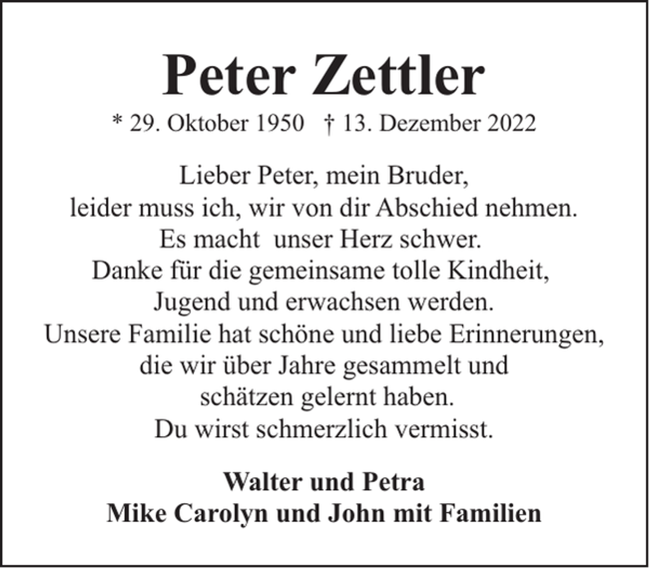 <p>Peter Zettler</p><p>* 29. Oktober 1950 † 13. Dezember 2022</p><p>Lieber Peter, mein Bruder,<br />leider muss ich, wir von dir Abschied nehmen.<br />Es macht unser Herz schwer.<br />Danke für die gemeinsame tolle Kindheit,<br />Jugend und erwachsen werden.<br />Unsere Familie hat schöne und liebe Erinnerungen,<br />die wir über Jahre gesammelt und<br />schätzen gelernt haben.<br />Du wirst schmerzlich vermisst.<br />Walter und Petra<br />Mike Carolyn und John mit Familien</p>