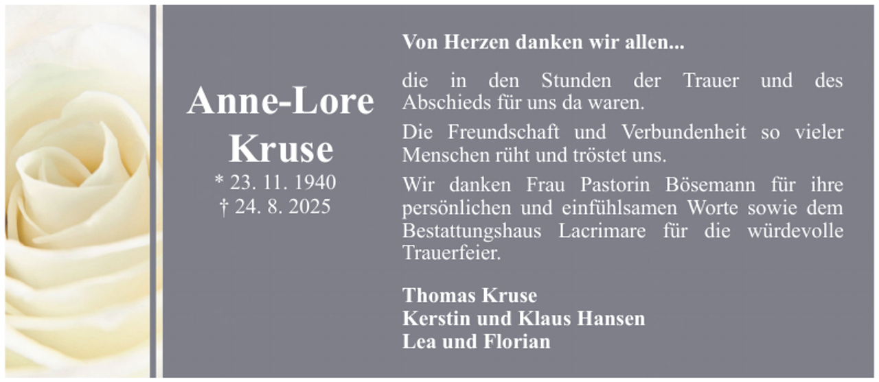 <p>Von Herzen danken wir allen...</p><p>Anne-Lore<br />Kruse<br />* 23. 11. 1940<br />† 24. 8. 2025</p><p>die in den Stunden der Trauer und des<br />Abschieds für uns da waren.<br />Die Freundschaft und Verbundenheit so vieler<br />Menschen rüht und tröstet uns.<br />Wir danken Frau Pastorin Bösemann für ihre<br />persönlichen und einfühlsamen Worte sowie dem<br />Bestattungshaus Lacrimare für die würdevolle<br />Trauerfeier.<br />Thomas Kruse<br />Kerstin und Klaus Hansen<br />Lea und Florian</p>
