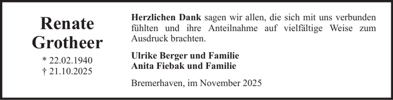 <p>Renate<br />Grotheer<br />* 22.02.1940<br />† 21.10.2025</p>
<p>Herzlichen Dank sagen wir allen, die sich mit uns verbunden<br />fühlten und ihre Anteilnahme auf vielfältige Weise zum<br />Ausdruck brachten.<br />Ulrike Berger und Familie<br />Anita Fiebak und Familie<br />Bremerhaven, im November 2025</p>