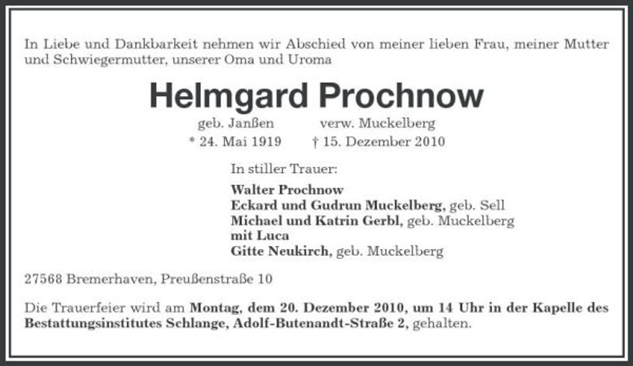 <p>In Liebe und Dankbarkeit nehmen wir Abschied von meiner lieben Frau, meiner Mutter und Schwiegermutter, unserer Oma und Uroma</p><p>Helmgard Prochnow<br />geb. Janßen * 24. Mai 1919 verw. Muckelberg † 15. Dezember 2010 In stiller Trauer: Walter Prochnow Eckard und Gudrun Muckelberg, geb. Sell Michael und Katrin Gerbl, geb. Muckelberg mit Luca Gitte Neukirch, geb. Muckelberg 27568 Bremerhaven, Preußenstraße 10 Die Trauerfeier wird am Montag, dem 20. Dezember 2010, um 14 Uhr in der Kapelle des Bestattungsinstitutes Schlange, Adolf-Butenandt-Straße 2, gehalten.</p>