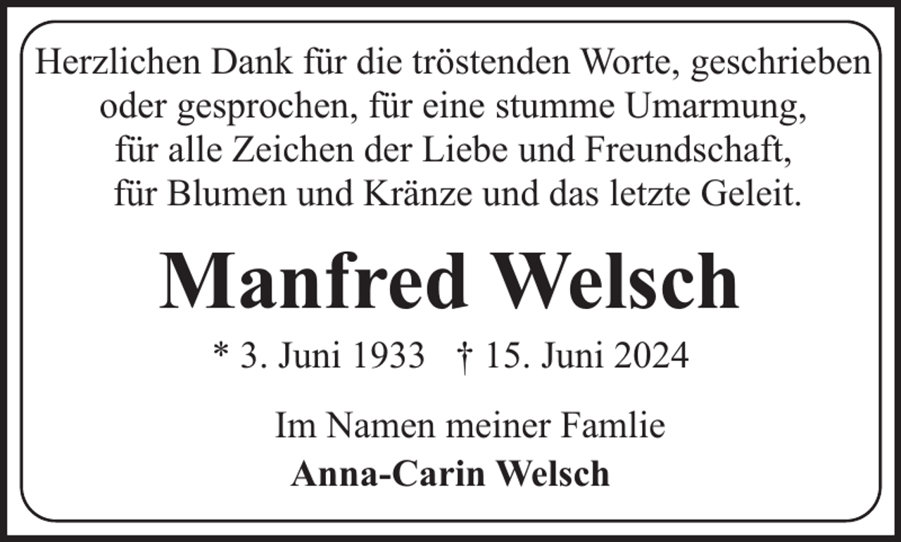 <p>Herzlichen Dank für die tröstenden Worte, geschrieben<br />oder gesprochen, für eine stumme Umarmung,<br />für alle Zeichen der Liebe und Freundschaft,<br />für Blumen und Kränze und das letzte Geleit.</p><p>Manfred Welsch<br />* 3. Juni 1933 † 15. Juni 2024<br />Im Namen meiner Famlie<br />Anna-Carin Welsch</p>