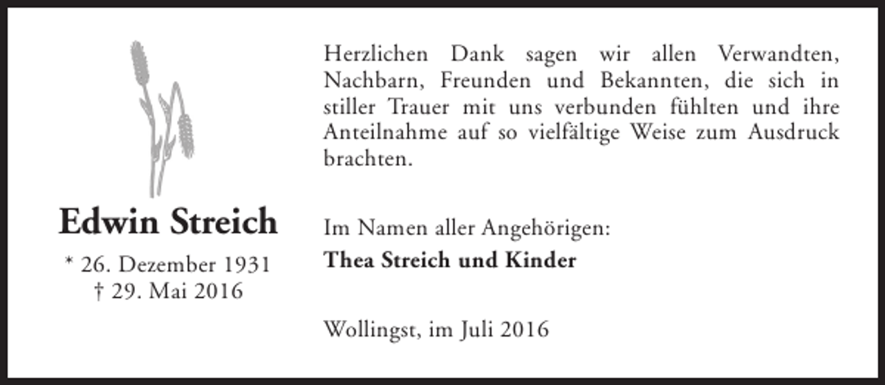 <p>Herzlichen Dank sagen wir allen Verwandten,<br />Nachbarn, Freunden und Bekannten, die sich in<br />stiller Trauer mit uns verbunden fühlten und ihre<br />Anteilnahme auf so vielfältige Weise zum Ausdruck<br />brachten.</p><p>Edwin Streich<br />* 26. Dezember 1931<br />† 29. Mai 2016</p><p>Im Namen aller Angehörigen:<br />Thea Streich und Kinder<br />Wollingst, im Juli 2016</p>
