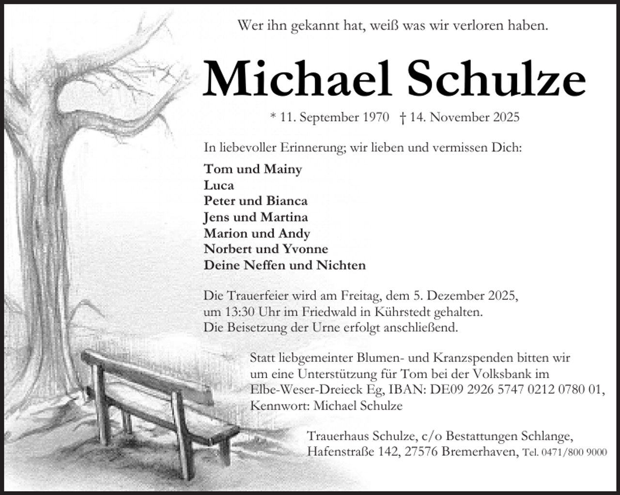 <p>Wer ihn gekannt hat, weiß was wir verloren haben.</p><p>Michael Schulze<br />* 11. September 1970 † 14. November 2025</p><p>In liebevoller Erinnerung; wir lieben und vermissen Dich:<br />Tom und Mainy<br />Luca<br />Peter und Bianca<br />Jens und Martina<br />Marion und Andy<br />Norbert und Yvonne<br />Deine Neffen und Nichten<br />Die Trauerfeier wird am Freitag, dem 5. Dezember 2025,<br />um 13:30 Uhr im Friedwald in Kührstedt gehalten.<br />Die Beisetzung der Urne erfolgt anschließend.<br />Statt liebgemeinter Blumen- und Kranzspenden bitten wir<br />um eine Unterstützung für Tom bei der Volksbank im<br />Elbe-Weser-Dreieck Eg, IBAN: DE09 2926 5747 0212 0781,<br />Kennwort: Michael Schulze<br />Trauerhaus Schulze, c/o Bestattungen Schlange,<br />Hafenstraße 142, 27576 Bremerhaven, Tel. 0471/800 9000</p>