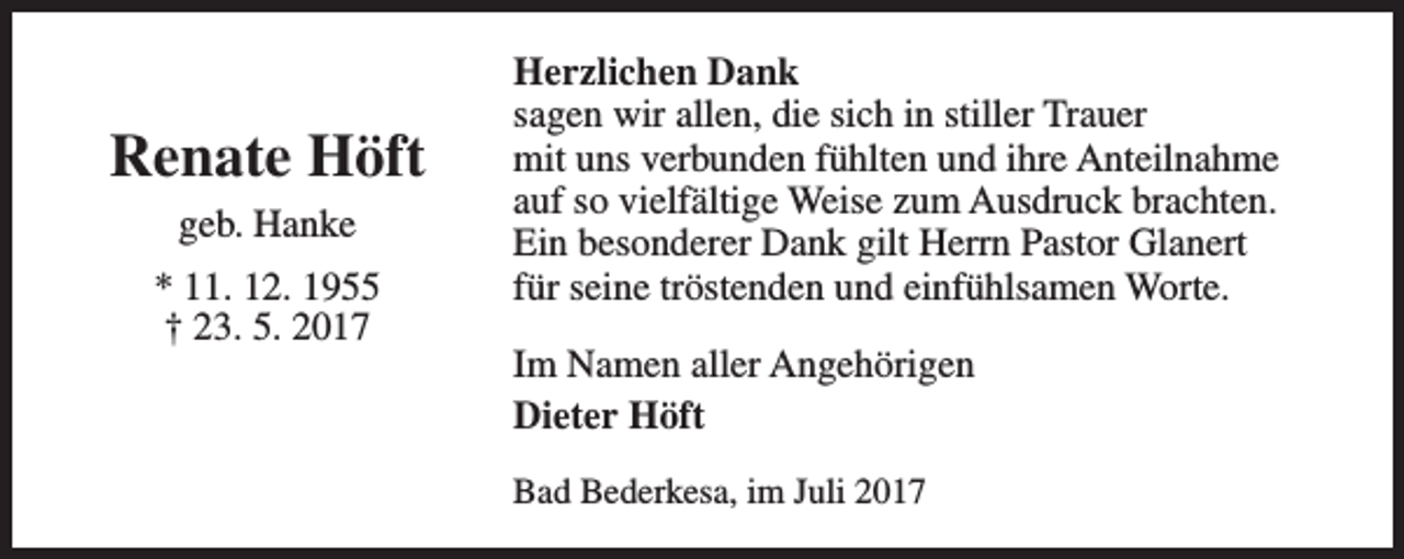 <p>Renate Höft<br />geb. Hanke<br />* 11. 12. 1955<br />† 23. 5. 2017</p><p>Herzlichen Dank<br />sagen wir allen, die sich in stiller Trauer<br />mit uns verbunden fühlten und ihre Anteilnahme<br />auf so vielfältige Weise zum Ausdruck brachten.<br />Ein besonderer Dank gilt Herrn Pastor Glanert<br />für seine tröstenden und einfühlsamen Worte.<br />Im Namen aller Angehörigen<br />Dieter Höft<br />Bad Bederkesa, im Juli 2017</p>