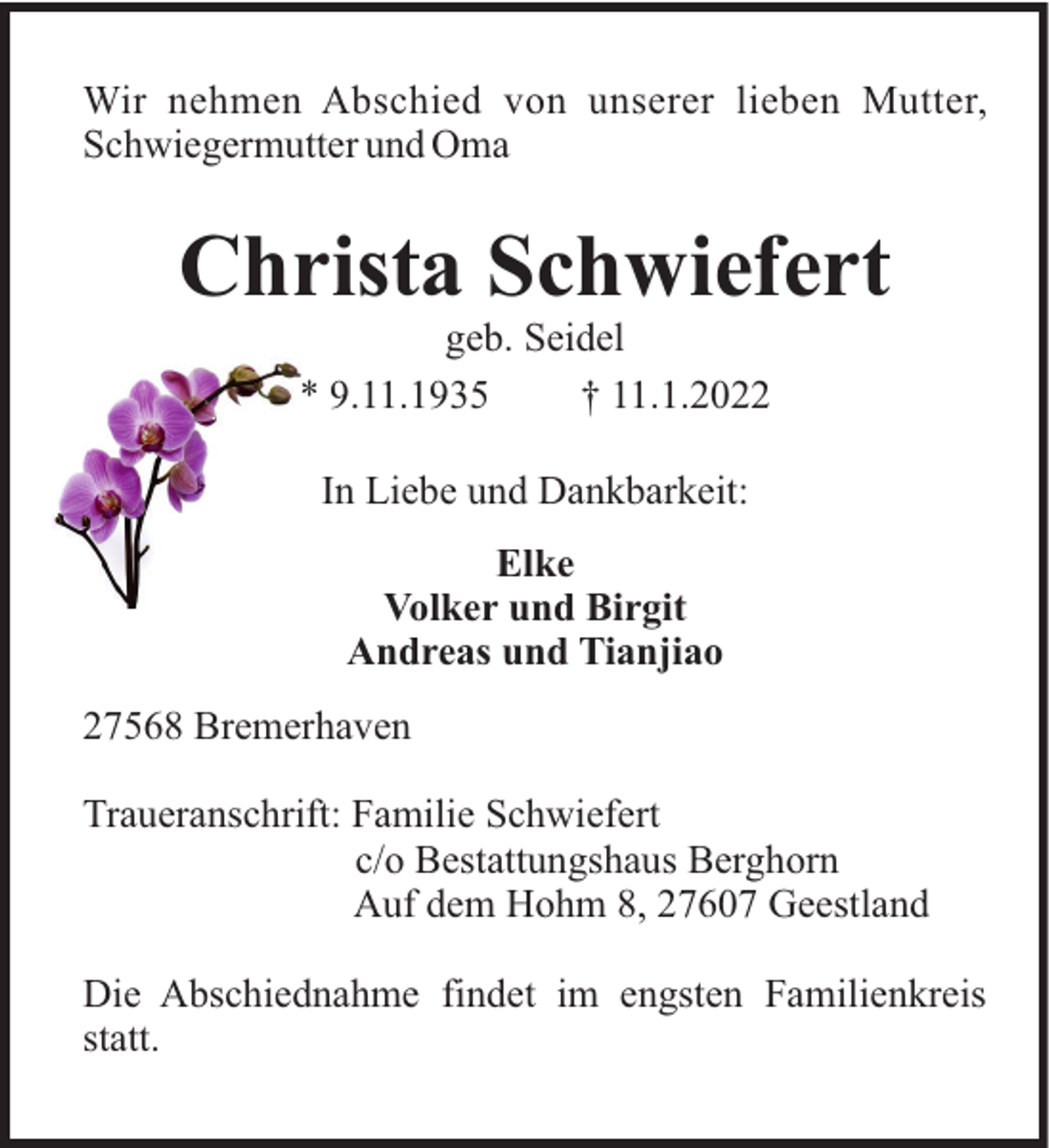 <p>Wir nehmen Abschied von unserer lieben Mutter,<br />Schwiegermutter und Oma</p><p>Christa Schwiefert<br />geb. Seidel<br />* 9.11.1935<br />† 11.1.2022<br />In Liebe und Dankbarkeit:<br />Elke<br />Volker und Birgit<br />Andreas und Tianjiao<br />27568 Bremerhaven<br />Traueranschrift: Familie Schwiefert<br />c/o Bestattungshaus Berghorn<br />Auf dem Hohm 8, 27607 Geestland<br />Die Abschiednahme findet im engsten Familienkreis<br />statt.</p>