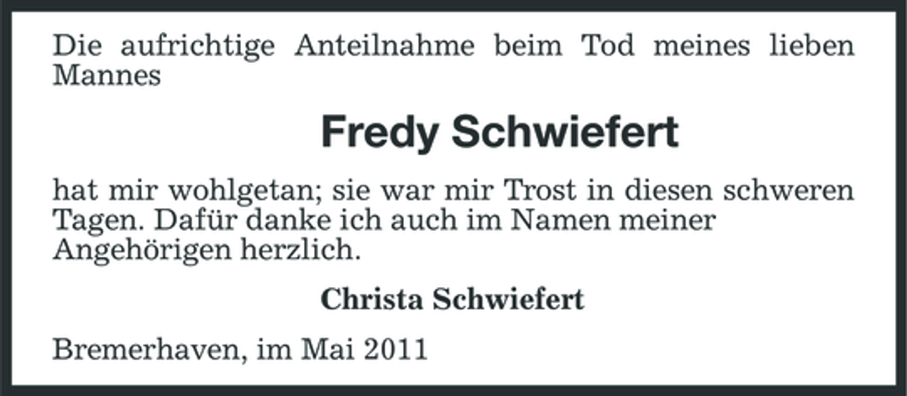 <p>Die aufrichtige Anteilnahme beim Tod meines lieben Mannes</p><p>Fredy Schwiefert<br />hat mir wohlgetan; sie war mir Trost in diesen schweren Tagen. Dafür danke ich auch im Namen meiner Angehörigen herzlich. Christa Schwiefert Bremerhaven, im Mai 2011</p>