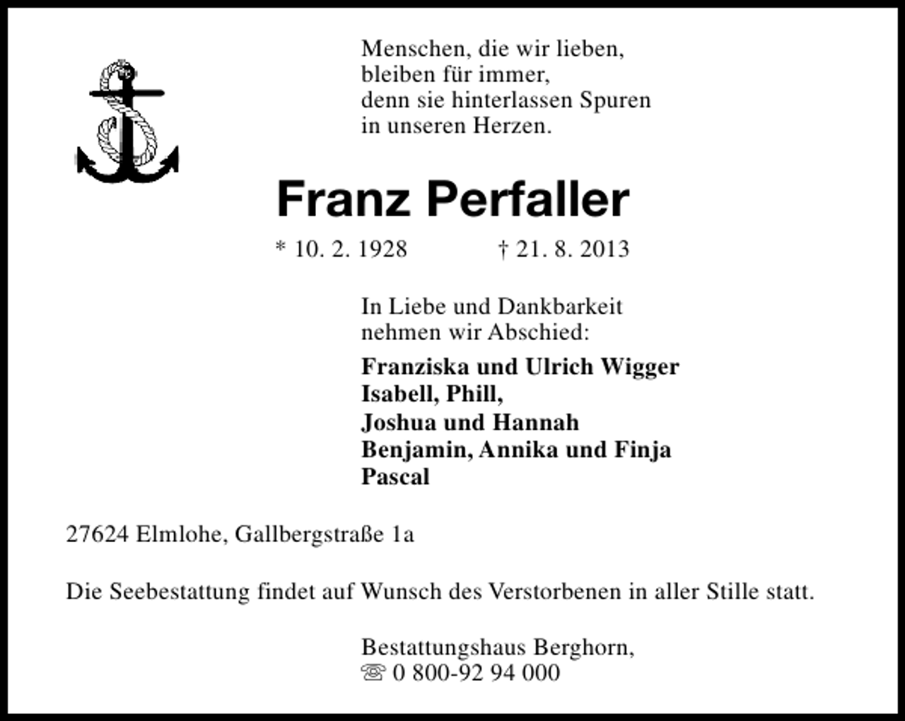 <p>Menschen, die wir lieben,<br />bleiben für immer,<br />denn sie hinterlassen Spuren<br />in unseren Herzen.</p><p>Franz Perfaller</p><p>* 10. 2. 1928</p><p>† 21. 8. 2013</p><p>In Liebe und Dankbarkeit<br />nehmen wir Abschied:<br />Franziska und Ulrich Wigger<br />Isabell, Phill,<br />Joshua und Hannah<br />Benjamin, Annika und Finja<br />Pascal<br />27624 Elmlohe, Gallbergstraße 1a<br />Die Seebestattung findet auf Wunsch des Verstorbenen in aller Stille statt.<br />Bestattungshaus Berghorn,<br />s 0 800-92 94 000</p>